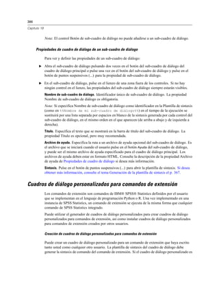386

Capítulo 19


              Nota: El control Botón de sub-cuadro de diálogo no puede añadirse a un sub-cuadro de diálogo.

      Propiedades de cuadro de diálogo de un sub-cuadro de diálogo

              Para ver y definir las propiedades de un sub-cuadro de diálogo:

       E Abra el sub-cuadro de diálogo pulsando dos veces en el botón del sub-cuadro de diálogo del
              cuadro de diálogo principal o pulse una vez en el botón del sub-cuadro de diálogo y pulse en el
              botón de puntos suspensivos (...) para la propiedad de sub-cuadro de diálogo.

       E En el sub-cuadro de diálogo, pulse en el lienzo de una zona fuera de los controles. Si no hay
              ningún control en el lienzo, las propiedades del sub-cuadro de diálogo siempre estarán visibles.
              Nombre de sub-cuadro de diálogo. Identificador único de sub-cuadro de diálogo. La propiedad
              Nombre de sub-cuadro de diálogo es obligatoria.
              Nota: Si especifica Nombre de sub-cuadro de diálogo como identificador en la Plantilla de sintaxis
              (como en %%Nombre de mi sub-cuadro de diálogo%%) en el tiempo de la ejecución se
              sustituirá por una lista separada por espacios en blanco de la sintaxis generada por cada control del
              sub-cuadro de diálogo, en el mismo orden en el que aparecen (de arriba a abajo y de izquierda a
              derecha).
              Título. Especifica el texto que se mostrará en la barra de título del sub-cuadro de diálogo. La
              propiedad Título es opcional, pero muy recomendada.
              Archivo de ayuda. Especifica la ruta a un archivo de ayuda opcional del sub-cuadro de diálogo. Es
              el archivo que se iniciará cuando el usuario pulse en el botón Ayuda del sub-cuadro de diálogo,
              y puede ser el mismo archivo de ayuda especificado para el cuadro de diálogo principal. Los
              archivos de ayuda deben estar en formato HTML. Consulte la descripción de la propiedad Archivo
              de ayuda de Propiedades de cuadro de diálogo si desea más información.
              Sintaxis. Pulse en el botón de puntos suspensivos (...) para abrir la plantilla de sintaxis. Si desea
              obtener más información, consulte el tema Generación de la plantilla de sintaxis el p. 367.


Cuadros de diálogo personalizados para comandos de extensión
              Los comandos de extensión son comandos de IBM® SPSS® Statistics definidos por el usuario
              que se implementan en el lenguaje de programación Python o R. Una vez implementado en una
              instancia de SPSS Statistics, un comando de extensión se ejecuta de la misma forma que cualquier
              comando de SPSS Statistics integrado.
              Puede utilizar el generador de cuadros de diálogo personalizados para crear cuadros de diálogo
              personalizados para comandos de extensión, así como instalar cuadros de diálogo personalizados
              para comandos de extensión creados por otros usuarios.

              Creación de cuadros de diálogo personalizados para comandos de extensión

              Puede crear un cuadro de diálogo personalizado para un comando de extensión que haya escrito
              tanto usted como cualquier otro usuario. La plantilla de sintaxis del cuadro de diálogo debe
              generar la sintaxis de comando del comando de extensión. Si el cuadro de diálogo personalizado es
 