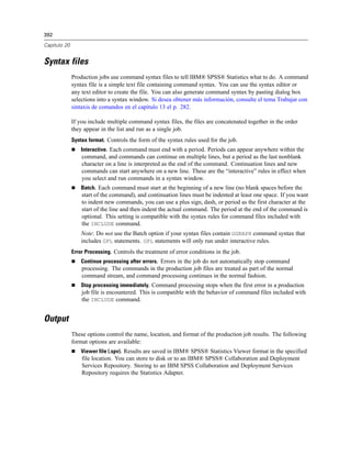 392

Capítulo 20


Syntax files
              Production jobs use command syntax files to tell IBM® SPSS® Statistics what to do. A command
              syntax file is a simple text file containing command syntax. You can use the syntax editor or
              any text editor to create the file. You can also generate command syntax by pasting dialog box
              selections into a syntax window. Si desea obtener más información, consulte el tema Trabajar con
              sintaxis de comandos en el capítulo 13 el p. 282.

              If you include multiple command syntax files, the files are concatenated together in the order
              they appear in the list and run as a single job.
              Syntax format. Controls the form of the syntax rules used for the job.
                 Interactive. Each command must end with a period. Periods can appear anywhere within the
                  command, and commands can continue on multiple lines, but a period as the last nonblank
                  character on a line is interpreted as the end of the command. Continuation lines and new
                  commands can start anywhere on a new line. These are the “interactive” rules in effect when
                  you select and run commands in a syntax window.
                 Batch. Each command must start at the beginning of a new line (no blank spaces before the
                  start of the command), and continuation lines must be indented at least one space. If you want
                  to indent new commands, you can use a plus sign, dash, or period as the first character at the
                  start of the line and then indent the actual command. The period at the end of the command is
                  optional. This setting is compatible with the syntax rules for command files included with
                  the INCLUDE command.
                  Note: Do not use the Batch option if your syntax files contain GGRAPH command syntax that
                  includes GPL statements. GPL statements will only run under interactive rules.
              Error Processing. Controls the treatment of error conditions in the job.
                 Continue processing after errors. Errors in the job do not automatically stop command
                  processing. The commands in the production job files are treated as part of the normal
                  command stream, and command processing continues in the normal fashion.
                 Stop processing immediately. Command processing stops when the first error in a production
                  job file is encountered. This is compatible with the behavior of command files included with
                  the INCLUDE command.


Output
              These options control the name, location, and format of the production job results. The following
              format options are available:
                 Viewer file (.spv). Results are saved in IBM® SPSS® Statistics Viewer format in the specified
                  file location. You can store to disk or to an IBM® SPSS® Collaboration and Deployment
                  Services Repository. Storing to an IBM SPSS Collaboration and Deployment Services
                  Repository requires the Statistics Adapter.
 