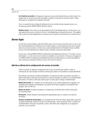 396

Capítulo 20


              En el fondo de un servidor. El programa se ejecuta en una sesión distinta de un servidor remoto. Su
              equipo local no tiene por qué estar encendido o quedarse conectado al servidor remoto. Puede
              desconectar y recuperar los resultados más tarde.

              Nota: La ejecución de un trabajo de producción de un servidor remoto requiere acceso a un
              servidor que ejecute IBM® SPSS® Statistics Server.

              Statistics server. If you select to run the production job in the background on a remote server, you
              must specify the server on which it will run. Click Select Server to specify the server. This applies
              only to jobs run in the background on a remote server, not jobs run interactively on a remote server.


Server login
              Use the Server login dialog to add and modify remote servers and to select the server to use to run
              the current production job. Remote servers usually require a user ID and password, and a domain
              name may also be necessary. Contact your system administrator for information about available
              servers, a user ID and password, domain names, and other connection information.

              If your site is running IBM® SPSS® Collaboration and Deployment Services 3.5 or later, you can
              click Search... to view a list of servers that are available on your network. If you are not logged on
              to a IBM® SPSS® Collaboration and Deployment Services Repository, you will be prompted to
              enter connection information before you can view the list of servers.


Adición y edición de la configuración de acceso al servidor

              Utilice el cuadro de diálogo Configuración del acceso al servidor para añadir o editar la
              información de conexión para servidores remotos para utilizar en los análisis en modo distribuido.

              Para obtener una lista de servidores disponibles, los números de puerto para dichos servidores y
              toda la información adicional necesaria para la conexión, póngase en contacto con el administrador
              del sistema. No utilice el Nivel de socket seguro a menos que lo indique el administrador.
              Nombre del servidor. Un “nombre” de servidor puede ser un nombre alfanumérico asignado a un
              ordenador (por ejemplo, ServidorRed) o una dirección IP única asignada a un ordenador (por
              ejemplo, 202.123.456.78).
              Número de puerto. El número de puerto es el puerto que el software del servidor utiliza para
              las comunicaciones.
              Descripción. Puede introducir una descripción opcional para que se visualice en la lista de
              servidores.
              Conectar con Nivel de socket seguro. Las encriptaciones de Nivel de socket seguro (SSL) requieren
              el análisis distribuido cuando se envían al servidor remoto. Antes de utilizar el SSL, consulte con
              el administrador. Para que esta opción se active, SSL debe estar configurado en su equipo de
              escritorio y en el servidor.
 
