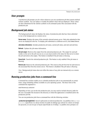 397

                                                                                      Trabajos de producción


User prompts
      A production job prompts you for values whenever you run a production job that contains defined
      runtime symbols. You can replace or modify the default values that are displayed. Those values
      are then substituted for the runtime symbols in all command syntax files associated with the
      production job.


Background job status
      The background job status tab displays the status of production jobs that have been submitted
      to run in the background on a remote server.

      Server name. Displays the name of the currently selected remote server. Only jobs submitted to that
      server are displayed in the list. To display jobs submitted to a different server, click Select Server.

      Job status information. Includes production job name, current job status, and start and end time.

      Refresh. Updates the job status information.

      Get job output. Retrieves the output from the selected production job. The output for each job
      resides on the server the job was run on; so you must switch to the status for that server to select
      the job and retrieve the output. This button is disabled if the job status is Running.

      Cancel job. Cancels the selected production job. This button is only enabled if the job status is
      Running.

      Remove job. Removes the selected production job. This removes the job from the list and removes
      the associated files from the remote server. This button is disabled if the job status is Running.

      Note: Background job status does not reflect the status of any jobs run interactively on a remote
      server.


Running production jobs from a command line
      Command line switches enable you to schedule production jobs to run automatically at certain
      times, using scheduling utilities available on your operating system. The basic form of the
      command line argument is:
      stats filename.spj -production

      Depending on how you invoke the production job, you may need to include directory paths for
      the stats executable file (located in the directory in which the application is installed) and/or the
      production job file.
      You can run production jobs from a command line with the following switches:

      -production [prompt|silent]. Inicia la aplicación en modo de producción. Las palabras clave prompt
      y silent especifican si se desea mostrar el cuadro de diálogo que solicita los valores en tiempo
      de ejecución, en caso de que se hayan especificado en el trabajo. La palabra clave prompt es el
 