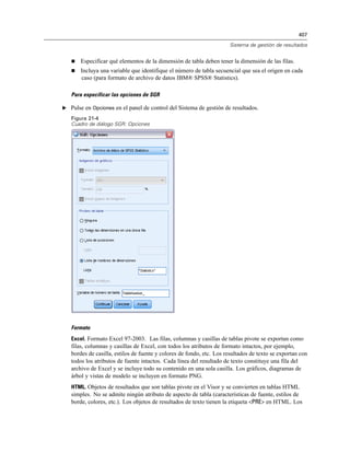 407

                                                                      Sistema de gestión de resultados


      Especificar qué elementos de la dimensión de tabla deben tener la dimensión de las filas.
      Incluya una variable que identifique el número de tabla secuencial que sea el origen en cada
       caso (para formato de archivo de datos IBM® SPSS® Statistics).

   Para especificar las opciones de SGR

E Pulse en Opciones en el panel de control del Sistema de gestión de resultados.

   Figura 21-4
   Cuadro de diálogo SGR: Opciones




   Formato
   Excel. Formato Excel 97-2003. Las filas, columnas y casillas de tablas pivote se exportan como
   filas, columnas y casillas de Excel, con todos los atributos de formato intactos, por ejemplo,
   bordes de casilla, estilos de fuente y colores de fondo, etc. Los resultados de texto se exportan con
   todos los atributos de fuente intactos. Cada línea del resultado de texto constituye una fila del
   archivo de Excel y se incluye todo su contenido en una sola casilla. Los gráficos, diagramas de
   árbol y vistas de modelo se incluyen en formato PNG.
   HTML. Objetos de resultados que son tablas pivote en el Visor y se convierten en tablas HTML
   simples. No se admite ningún atributo de aspecto de tabla (características de fuente, estilos de
   borde, colores, etc.). Los objetos de resultados de texto tienen la etiqueta <PRE> en HTML. Los
 