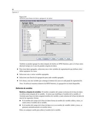 26

Capítulo 3


             Figura 3-9
             Asistente para bases de datos, agregación de datos




             También se pueden agregar los datos después de leerlos en SPSS Statistics, pero si lo hace antes
             ahorrará tiempo en el caso de grandes orígenes de datos.
        E Para crear datos agregados, seleccione una o más variables de segmentación que definan cómo
             deben agruparse los casos.
        E Seleccione una o varias variables agregadas.

        E Seleccione una función de agregación para cada variable agregada.

        E Si lo desea, cree una variable que contenga el número de casos en cada grupo de segmentación.

             Nota: Si utiliza el muestreo aleatorio de SPSS Statistics, la agregación no estará disponible.

     Definición de variables

             Nombres y etiquetas de variables. El nombre completo del campo (columna) de la base de datos
             se utiliza como etiqueta de la variable. A menos que modifique el nombre de la variable, el
             Asistente para bases de datos asignará nombres de variable a cada columna de la base de datos de
             una de las siguientes formas:
                Si el nombre del campo de la base de datos forma un nombre de variable válido y único, se
                 usará como el nombre de la variable.
                Si el nombre del campo de la base de datos no es un nombre de variable válido y único, se
                 generará automáticamente un nombre único.
             Pulse en cualquier casilla para editar el nombre de la variable.
 