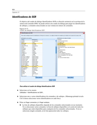 424

Capítulo 21


Identificadores de SGR
              El objetivo del cuadro de diálogo Identificadores SGR es ofrecerle asistencia en la escritura de la
              sintaxis del comando OMS. Se puede utilizar este cuadro de diálogo para pegar los identificadores
              de subtipos y comandos seleccionados en una ventana de sintaxis de comandos.
              Figura 21-17
              Cuadro de diálogo Identificadores SGR




              Para utilizar el cuadro de diálogo Identificadores SGR

       E Seleccione en los menús:
              Utilidades > Identificadores de SGR...

       E Seleccione uno o varios identificadores de comandos o de subtipos. (Mantenga pulsada la tecla
              Ctrl si desea seleccionar varios identificadores en cada lista.)

       E Pulse en Pegar comandos y/o Pegar subtipos.
                 La lista de subtipos disponibles depende de los comandos seleccionados en ese momento.
                  Si se seleccionan varios comandos, la lista de subtipos disponibles es la unión de todos los
                  subtipos que están disponibles para cualquiera de los comandos seleccionados. Si no se
                  selecciona ningún comando, en la lista aparecerán todos los subtipos.
 