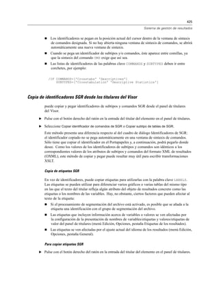 425

                                                                             Sistema de gestión de resultados


             Los identificadores se pegan en la posición actual del cursor dentro de la ventana de sintaxis
              de comandos designada. Si no hay abierta ninguna ventana de sintaxis de comandos, se abrirá
              automáticamente una nueva ventana de sintaxis.
             Cuando se pega un identificador de subtipos y/o comandos, éste aparece entre comillas, ya
              que la sintaxis del comando OMS exige que así sea.
             Las listas de identificadores de las palabras clave COMMANDS y SUBTYPES deben ir entre
              corchetes, por ejemplo:

             /IF COMMANDS=['Crosstabs' 'Descriptives']
                 SUBTYPES=['Crosstabulation' 'Descriptive Statistics']



Copia de identificadores SGR desde los titulares del Visor
         puede copiar y pegar identificadores de subtipos y comandos SGR desde el panel de titulares
         del Visor.

      E Pulse con el botón derecho del ratón en la entrada del titular del elemento en el panel de titulares.

      E Seleccione Copiar identificador de comandos de SGR o Copiar subtipo de tablas de SGR.

         Este método presenta una diferencia respecto al del cuadro de diálogo Identificadores de SGR:
         el identificador copiado no se pega automáticamente en una ventana de sintaxis de comandos.
         Sólo tiene que copiar el identificador en el Portapapeles y, a continuación, podrá pegarlo donde
         desee. Como los valores de los identificadores de subtipos y comandos son idénticos a los
         correspondientes valores de los atributos de subtipos y comandos del formato XML de resultados
         (OXML), este método de copiar y pegar puede resultar muy útil para escribir transformaciones
         XSLT.

         Copia de etiquetas SGR

         En vez de identificadores, puede copiar etiquetas para utilizarlas con la palabra clave LABELS.
         Las etiquetas se pueden utilizar para diferenciar varios gráficos o varias tablas del mismo tipo
         en las que el texto del titular refleja algún atributo del objeto de resultados concreto como las
         etiquetas o los nombres de las variables. Hay, no obstante, ciertos factores que pueden afectar al
         texto de la etiqueta:
             Si el procesamiento de segmentación del archivo está activado, es posible que se añada a la
              etiqueta una identificación con el grupo de segmentación del archivo.
             Las etiquetas que incluyen información acerca de variables o valores se ven afectadas por
              la configuración de la presentación de nombres de variables/etiquetas y valores/etiquetas de
              valor del panel de titulares (menú Edición, Opciones, pestaña Etiquetas de los resultados).
             Las etiquetas se ven afectadas por el ajuste actual del idioma de los resultados (menú Edición,
              Opciones, pestaña General).

         Para copiar etiquetas SGR

      E Pulse con el botón derecho del ratón en la entrada del titular del elemento en el panel de titulares.
 