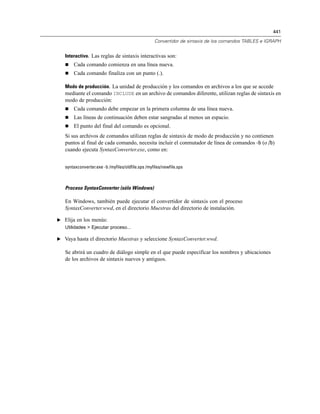 441

                                                   Convertidor de sintaxis de los comandos TABLES e IGRAPH


   Interactivo. Las reglas de sintaxis interactivas son:
      Cada comando comienza en una línea nueva.
      Cada comando finaliza con un punto (.).

   Modo de producción. La unidad de producción y los comandos en archivos a los que se accede
   mediante el comando INCLUDE en un archivo de comandos diferente, utilizan reglas de sintaxis en
   modo de producción:
      Cada comando debe empezar en la primera columna de una línea nueva.
      Las líneas de continuación deben estar sangradas al menos un espacio.
      El punto del final del comando es opcional.
   Si sus archivos de comandos utilizan reglas de sintaxis de modo de producción y no contienen
   puntos al final de cada comando, necesita incluir el conmutador de línea de comandos -b (o /b)
   cuando ejecuta SyntaxConverter.exe, como en:


   syntaxconverter.exe -b /myfiles/oldfile.sps /myfiles/newfile.sps



   Proceso SyntaxConverter (sólo Windows)

   En Windows, también puede ejecutar el convertidor de sintaxis con el proceso
   SyntaxConverter.wwd, en el directorio Muestras del directorio de instalación.

E Elija en los menús:
   Utilidades > Ejecutar proceso...

E Vaya hasta el directorio Muestras y seleccione SyntaxConverter.wwd.

   Se abrirá un cuadro de diálogo simple en el que puede especificar los nombres y ubicaciones
   de los archivos de sintaxis nuevos y antiguos.
 