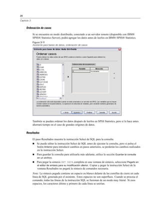28

Capítulo 3


     Ordenación de casos

             Si se encuentra en modo distribuido, conectado a un servidor remoto (disponible con IBM®
             SPSS® Statistics Server), podrá agregar los datos antes de leerlos en IBM® SPSS® Statistics.
             Figura 3-11
             Asistente para bases de datos, ordenación de casos




             También se pueden ordenar los datos después de leerlos en SPSS Statistics, pero si lo hace antes
             ahorrará tiempo en el caso de grandes orígenes de datos.

     Resultados

             El paso Resultados muestra la instrucción Select de SQL para la consulta.
                Se puede editar la instrucción Select de SQL antes de ejecutar la consulta, pero si pulsa el
                 botón Anterior para introducir cambios en pasos anteriores, se perderán los cambios realizados
                 en la instrucción Select.
                Para guardar la consulta para utilizarla más adelante, utilice la sección Guardar la consulta
                 en un archivo.
                Para pegar la sintaxis GET DATA completa en una ventana de sintaxis, seleccione Pegarlo en
                 el editor de sintaxis para su modificación ulterior. Copiar y pegar la instrucción Select de la
                 ventana Resultados no pegará la sintaxis de comandos necesaria.
             Nota: La sintaxis pegada contiene un espacio en blanco delante de las comillas de cierre en cada
             línea de SQL generada por el asistente. Estos espacios no son superfluos. Cuando se procesa el
             comando, todas las líneas de la instrucción SQL se fusionan de un modo muy literal. Si esos
             espacios, los caracteres último y primero de cada línea se unirían.
 