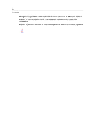 444

Apéndice B


             Otros productos y nombres de servicio pueden ser marcas comerciales de IBM u otras empresas.
             Capturas de pantalla de productos de Adobe reimpresas con permiso de Adobe Systems
             Incorporated.
             Capturas de pantalla de productos de Microsoft reimpresas con permiso de Microsoft Corporation.
 