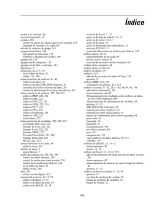 Índice
acceso a un servidor, 66                                      archivos de Excel, 11, 13
Access (Microsoft), 15                                        archivos de hoja de cálculo, 11, 13
acotado, 250                                                  archivos de Lotus 1-2-3, 11
   control de ancho de columna para texto acotado, 250        archivos de Stata, 14
   etiquetas de variable y de valor, 80                       archivos delimitados por tabuladores, 11
adición de etiquetas de grupo, 243                            archivos SYSTAT, 11
agregación de datos, 186                                      control de ubicaciones de archivos por defecto, 347
   agregación de funciones, 189                            archivo activo, 62, 64
   nombres y etiquetas de variable, 189                       almacenamiento en la caché, 64
agrupación, 126                                               archivo activo virtual, 62
agrupación de categorías, 126                                 creación de un archivo activo temporal, 64
agrupación de filas y columnas, 243                        archivo activo temporal, 64
algoritmos, 9                                              archivo activo virtual, 62
alineación, 82, 217, 334                                   archivo de diario, 347
   en el Editor de datos, 82                               archivos, 219
   salida, 217, 334                                           adición de un archivo de texto al Visor, 219
almacenamiento de archivos, 41–42                             apertura, 11
   archivos de datos, 42                                   archivos BMP, 222, 234
   archivos de datos IBM SPSS Statistics, 41                  exportación de gráficos, 222, 234
   consultas del archivo de base de datos, 28              archivos de datos, 11–12, 29, 41–42, 48, 64, 69, 198
   control de ubicaciones de archivos por defecto, 347        adición de comentarios, 320
almacenamiento de gráficos, 222, 234–235                      almacenamiento, 41–42
   archivos BMP, 222, 234                                     Almacenamiento de resultados como archivos de datos
   archivos EMF, 222                                            de IBM SPSS Statistics, 400
   archivos EPS, 222, 235                                     almacenamiento de subconjuntos de variables, 48
   archivos JPEG, 222, 234                                    apertura, 11–12
   archivos PICT, 222                                         IBM SPSS Data Collection, 38
   archivos PNG, 234                                          información sobre el archivo, 41
   archivos PostScript, 235                                   información sobre el diccionario, 41
   archivos TIFF, 235                                         mejora del rendimiento para archivos grandes, 64
   metarchivos, 222                                           protección, 62
almacenamiento de resultados, 222, 228, 232                   Quancept, 38
   en formato PDF, 222, 230                                   Quanvert, 38
   formato de texto, 222, 232                                 reestructuración, 198
   formato Excel, 222, 226                                    servidores remotos, 69
   formato HTML, 222                                          texto, 29
   Formato PowerPoint, 222, 228                               transposición, 179
   formato Word, 222, 225                                     varios archivos de datos abiertos, 99, 331
   HTML, 222, 224                                             volteado, 179
almacenamiento en la caché, 64                             archivos de dBASE, 11, 14, 42
   archivo activo, 64                                         almacenamiento, 42
análisis de datos, 7                                          lectura, 11, 14
   pasos básicos, 7                                        archivos de Excel, 11, 13, 42, 355
ancho de columna, 82, 250, 264, 344                           adición de elementos de menú para enviar datos a Excel,
   control de ancho máximo, 250                                 355
   control de ancho para texto acotado, 250                   almacenamiento, 42
   control de la anchura por defecto, 344                     almacenamiento de etiquetas de valor en lugar de valores,
   en el Editor de datos, 82                                    42
   tablas pivote, 264                                         apertura, 11, 13
años, 335                                                  archivos de hoja de cálculo, 11–13, 45
   valores de dos dígitos, 335                                apertura, 13
apertura de archivos, 11–15, 29                               escritura de nombres de variable, 45
   archivos de datos, 11–12                                   lectura de nombres de variables, 12
   archivos de datos de texto, 29                             rangos de lectura, 12
   archivos de dBASE, 11, 14


                                                         445
 