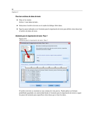30

Capítulo 3


     Para leer archivos de datos de texto

        E Elija en los menús:
             Archivo > Leer datos de texto...

        E Seleccione el archivo de texto en el cuadro de diálogo Abrir datos.

        E Siga los pasos indicados en el Asistente para la importación de texto para definir cómo desea leer
             el archivo de datos de texto.


     Asistente para la importación de texto: Paso 1
             Figura 3-13
             Asistente para la importación de texto: Paso 1




             El archivo de texto se mostrará en una ventana de vista previa. Puede aplicar un formato
             predefinido (guardado con anterioridad desde el Asistente para la importación de texto) o seguir
             los pasos del asistente para especificar cómo desea que se lean los datos.
 