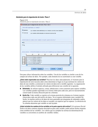31

                                                                                         Archivos de datos


Asistente para la importación de texto: Paso 2
     Figura 3-14
     Asistente para la importación de texto: Paso 2




     Este paso ofrece información sobre las variables. Una de las variables es similar a uno de los
     campos de la base de datos. Por ejemplo, cada elemento de un cuestionario es una variable.
     ¿Cómo están organizadas sus variables? Para leer los datos adecuadamente, el Asistente para la
     importación de texto necesita saber cómo determinar el lugar en el que terminan los valores de
     datos de una variable y comienzan los valores de datos de la variable siguiente. La organización
     de las variables define el método utilizado para diferenciar una variable de la siguiente.
        Delimitado. Se utilizan espacios, comas, tabulaciones u otros caracteres para separar variables.
         Las variables quedan registradas en el mismo orden para cada caso, pero no necesariamente
         conservando la misma ubicación para las columnas.
        Ancho fijo. Cada variable se registra en la misma posición de columna en el mismo registro
         (línea) para cada caso del archivo de datos. No se requiere delimitador entre variables De
         hecho, en muchos archivos de datos de texto generados por programas de ordenador, podría
         parecer que los valores de los datos se suceden, sin espacios que los separen. La ubicación de
         la columna determina qué variable se está leyendo.
     ¿Están incluidos los nombres de las variables en la parte superior del archivo? Si la primera fila del
     archivo de datos contiene etiquetas descriptivas para cada variable, podrá utilizar dichas etiquetas
     como nombres de las variables. Los valores que no cumplan las normas de denominación de
     variables se convertirán en nombres de variables válidos.
 