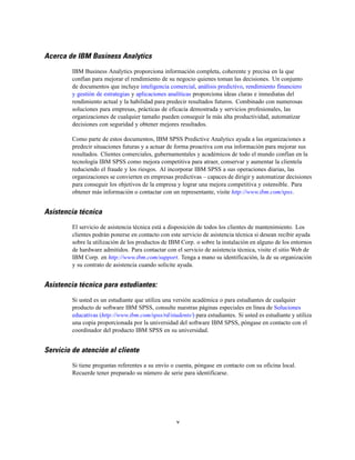 Acerca de IBM Business Analytics
         IBM Business Analytics proporciona información completa, coherente y precisa en la que
         confían para mejorar el rendimiento de su negocio quienes toman las decisiones. Un conjunto
         de documentos que incluye inteligencia comercial, análisis predictivo, rendimiento financiero
         y gestión de estrategias y aplicaciones analíticas proporciona ideas claras e inmediatas del
         rendimiento actual y la habilidad para predecir resultados futuros. Combinado con numerosas
         soluciones para empresas, prácticas de eficacia demostrada y servicios profesionales, las
         organizaciones de cualquier tamaño pueden conseguir la más alta productividad, automatizar
         decisiones con seguridad y obtener mejores resultados.

         Como parte de estos documentos, IBM SPSS Predictive Analytics ayuda a las organizaciones a
         predecir situaciones futuras y a actuar de forma proactiva con esa información para mejorar sus
         resultados. Clientes comerciales, gubernamentales y académicos de todo el mundo confían en la
         tecnología IBM SPSS como mejora competitiva para atraer, conservar y aumentar la clientela
         reduciendo el fraude y los riesgos. Al incorporar IBM SPSS a sus operaciones diarias, las
         organizaciones se convierten en empresas predictivas – capaces de dirigir y automatizar decisiones
         para conseguir los objetivos de la empresa y lograr una mejora competitiva y ostensible. Para
         obtener más información o contactar con un representante, visite http://www.ibm.com/spss.


Asistencia técnica
         El servicio de asistencia técnica está a disposición de todos los clientes de mantenimiento. Los
         clientes podrán ponerse en contacto con este servicio de asistencia técnica si desean recibir ayuda
         sobre la utilización de los productos de IBM Corp. o sobre la instalación en alguno de los entornos
         de hardware admitidos. Para contactar con el servicio de asistencia técnica, visite el sitio Web de
         IBM Corp. en http://www.ibm.com/support. Tenga a mano su identificación, la de su organización
         y su contrato de asistencia cuando solicite ayuda.


Asistencia técnica para estudiantes:
         Si usted es un estudiante que utiliza una versión académica o para estudiantes de cualquier
         producto de software IBM SPSS, consulte nuestras páginas especiales en línea de Soluciones
         educativas (http://www.ibm.com/spss/rd/students/) para estudiantes. Si usted es estudiante y utiliza
         una copia proporcionada por la universidad del software IBM SPSS, póngase en contacto con el
         coordinador del producto IBM SPSS en su universidad.


Servicio de atención al cliente
         Si tiene preguntas referentes a su envío o cuenta, póngase en contacto con su oficina local.
         Recuerde tener preparado su número de serie para identificarse.




                                                    v
 