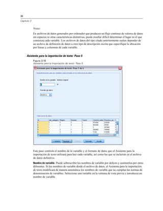 36

Capítulo 3


             Notas:
             En archivos de datos generados por ordenador que producen un flujo continuo de valores de datos
             sin espacios ni otras características distintivas, puede resultar difícil determinar el lugar en el que
             comienza cada variable. Los archivos de datos del tipo citado anteriormente suelen depender de
             un archivo de definición de datos u otro tipo de descripción escrita que especifique la ubicación
             por líneas y columnas de cada variable.


     Asistente para la importación de texto: Paso 5
             Figura 3-19
             Asistente para la importación de texto: Paso 5




             Este paso controla el nombre de la variable y el formato de datos que el Asistente para la
             importación de texto utilizará para leer cada variable, así como las que se incluirán en el archivo
             de datos definitivo.
             Nombre de variable. Puede sobrescribir los nombres de variable por defecto y sustituirlos por otros
             diferentes. Si lee nombres de variable desde el archivo de datos, el Asistente para la importación
             de texto modificará de manera automática los nombres de variable que no cumplan las normas de
             denominación de variables. Seleccione una variable en la ventana de vista previa e introduzca un
             nombre de variable.
 