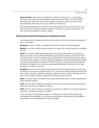 37

                                                                                      Archivos de datos


     Formato de datos. Seleccione una variable en la ventana de vista previa y, a continuación,
     seleccione un formato de la lista desplegable. Pulse el botón del ratón con la tecla MAYÚS
     presionada para seleccionar una serie de variables consecutivas, o bien con la tecla CTRL
     presionada para seleccionar una serie de variables no consecutivas.
     El formato predeterminado se determina en los valores de datos de las primeras 250 filas. Si se
     detecta más de un formato (por ejemplo, numérico, de fecha, de cadena) en las primeras 250
     filas, el formato predefinido se define a cadena.


Opciones para el formato del Asistente para la importación de texto

     Entre las opciones de formato para la lectura de variables con el Asistente para la importación de
     texto se encuentran:
     No importar. Omite la variable o variables seleccionadas del archivo de datos importado.
     Numérico. Los valores válidos incluyen números, los signos más y menos iniciales y un indicador
     decimal.
     Cadena. Son valores válidos prácticamente todos los caracteres del teclado y los espacios en
     blanco incrustados. En los archivos delimitados, puede especificar hasta un máximo de 32.767
     de caracteres para el valor. El Asistente para la importación de texto fija como valor por defecto
     para el número de caracteres el valor de cadena más largo que se haya encontrado para la variable
     o variables seleccionadas en las primeras 250 filas del archivo. Para los archivos de ancho fijo,
     el número de caracteres en los valores de cadena queda definido por la ubicación de las líneas
     de ruptura de variable en el paso 4.
     Fecha/hora. Entre los valores válidos se encuentran las fechas con formato general: dd-mm-aaaa,
     mm/dd/aaaa, dd.mm.aaaa, aaaa/mm/dd, hh:mm:ss, así como una amplia variedad de formatos de
     hora y fecha. Los meses se pueden representar en dígitos, números romanos, abreviaturas de tres
     letras o con el nombre completo. Seleccione un formato de fecha de la lista.
     Dólar. Los valores válidos son números con un signo dólar inicial optativo y puntos separadores de
     millares también optativos.
     Coma. Entre los valores válidos se encuentran los números que utilizan un punto para separar los
     decimales y una coma para separar los millares.
     Punto. Entre los valores válidos se encuentran los números que utilizan una coma para separar los
     decimales y un punto para separar los millares.
     Nota: Los valores que contengan caracteres no válidos para el formato seleccionado serán
     considerados valores perdidos. Los valores que contengan uno cualquiera de los delimitadores
     especificados serán considerados como valores múltiples.
 