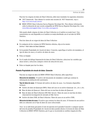 39

                                                                                       Archivos de datos


     Para leer los orígenes de datos de Data Collection, debe tener instalados los siguientes elementos:
        .NET framework. Para obtener la versión más reciente de .NET framework, vaya a
         http://www.microsoft.com/net.
        IBM® SPSS® Data Collection Survey Reporter Developer Kit. Para obtener información
         sobre la obtención de una versión compatible de SPSS Survey Reporter Developer Kit, visite
         www.ibm.com/support (http://www.ibm.com/support).

     Sólo puede añadir orígenes de datos de Data Collection en el análisis en modo local. Esta
     característica no está disponible en el análisis en modo distribuido con el servidor de SPSS
     Statistics.

     Para leer datos de un origen de datos de Data Collection:

 E En cualquiera de las ventanas de SPSS Statistics abiertas, elija en los menús:
     Archivo > Abrir datos de Data Collection

 E En la pestaña Propiedades de vínculo de datos: Conexión, especifique el archivo de metadatos, el
     tipo de datos de casos y el archivo de datos de casos.

 E Pulse en Aceptar.

 E En el cuadro de diálogo Importación de datos de Data Collection, seleccione las variables que
     desea incluir y seleccione cualquier criterio de selección de casos.

 E Pulse en Aceptar para leer los datos.


Pestaña Propiedades de vínculo de datos: Conexión

     Para leer un origen de datos de IBM® SPSS® Data Collection, debe especificar:
     Ubicación de metadatos. El archivo del documento de metadatos (.mdd) que contiene la
     información de definición del cuestionario.
     Tipo de datos de casos. El formato del archivo de datos de casos. Los formatos disponibles
     incluyen:
        Archivo de datos de Quancept (DRS). Datos del caso en un archivo Quancept .drs, .drz o .dru.
        Base de datos de Quanvert. Datos del caso en una base de datos de Quanvert.
        Base de datos de Data Collection (MS SQL Server). Datos de casos en una base de datos
         relacional de investigación de mercado en SQL Server.
        Archivo de datos XML de Data Collection. Datos de casos en un archivo XML.
     Ubicación de datos de casos. El archivo que contiene los datos de casos. El formato de este archivo
     debe ser coherente con el tipo de datos de casos seleccionado.

     Nota: no se sabe hasta qué punto el resto de opciones de la pestaña Conexión o cualquier opción
     del resto de pestañas Propiedades de vínculo de datos pueden afectar a la lectura de datos de Data
     Collection en IBM® SPSS® Statistics, por lo que se recomienda no cambiar ninguna de ellas.
 