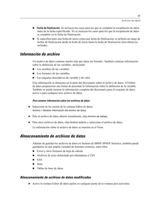 41

                                                                                          Archivos de datos


           Fecha de finalización. Se incluyen los casos para los que se completó la recopilación de datos
             antes de la fecha especificada. No se incluyen los casos para los que la recopilación de datos
             se completó en la fecha de finalización.
           Si especifica tanto una fecha de inicio como una fecha de finalización, se definirá un rango de
            fechas de finalización desde la fecha de inicio hasta la fecha de finalización (ésta última no
            incluida).


Información de archivo
        Un archivo de datos contiene mucho más que datos sin formato. También contiene información
        sobre la definición de las variables, incluyendo:
           Los nombres de las variables
           Los formatos de las variables
           Las etiquetas descriptivas de variable y de valor
        Esta información se almacena en la parte del diccionario sobre el archivo de datos. El Editor
        de datos proporciona una forma de presentar la información sobre la definición de la variable.
        También se puede mostrar la información completa del diccionario para el conjunto de datos
        activo o para cualquier otro archivo de datos.

        Para mostrar información sobre los archivos de datos

     E Seleccione en los menús de la ventana Editor de datos:
        Archivo > Mostrar información del archivo de datos

     E Para el archivo de datos abierto actualmente, elija Archivo de trabajo.

     E Para otros archivos de datos, elija Archivo externo y seleccione el archivo de datos.

        La información sobre el archivo de datos se muestra en el Visor.


Almacenamiento de archivos de datos
        Además de guardar los archivos de datos en formato de IBM® SPSS® Statistics, también puede
        guardarlos en una amplia variedad de formatos externos, entre ellos:
           Excel y otros formatos de hoja de cálculo
           Archivos de texto delimitado por tabuladores y CSV
           SAS
           Stata
           Tablas de base de datos


Almacenamiento de archivos de datos modificados
     E Active la ventana Editor de datos (pulse en cualquier punto de la ventana para activarla).
 
