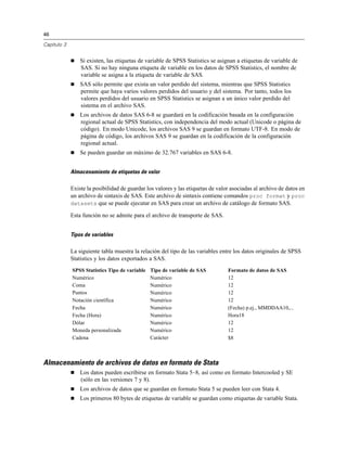 46

Capítulo 3


                Si existen, las etiquetas de variable de SPSS Statistics se asignan a etiquetas de variable de
                 SAS. Si no hay ninguna etiqueta de variable en los datos de SPSS Statistics, el nombre de
                 variable se asigna a la etiqueta de variable de SAS.
                SAS sólo permite que exista un valor perdido del sistema, mientras que SPSS Statistics
                 permite que haya varios valores perdidos del usuario y del sistema. Por tanto, todos los
                 valores perdidos del usuario en SPSS Statistics se asignan a un único valor perdido del
                 sistema en el archivo SAS.
                Los archivos de datos SAS 6-8 se guardará en la codificación basada en la configuración
                 regional actual de SPSS Statistics, con independencia del modo actual (Unicode o página de
                 código). En modo Unicode, los archivos SAS 9 se guardan en formato UTF-8. En modo de
                 página de código, los archivos SAS 9 se guardan en la codificación de la configuración
                 regional actual.
                Se pueden guardar un máximo de 32.767 variables en SAS 6-8.


             Almacenamiento de etiquetas de valor

             Existe la posibilidad de guardar los valores y las etiquetas de valor asociadas al archivo de datos en
             un archivo de sintaxis de SAS. Este archivo de sintaxis contiene comandos proc format y proc
             datasets que se puede ejecutar en SAS para crear un archivo de catálogo de formato SAS.

             Esta función no se admite para el archivo de transporte de SAS.


             Tipos de variables

             La siguiente tabla muestra la relación del tipo de las variables entre los datos originales de SPSS
             Statistics y los datos exportados a SAS.
             SPSS Statistics Tipo de variable   Tipo de variable de SAS          Formato de datos de SAS
             Numérico                           Numérico                         12
             Coma                               Numérico                         12
             Puntos                             Numérico                         12
             Notación científica                Numérico                         12
             Fecha                              Numérico                         (Fecha) p.ej., MMDDAA10,...
             Fecha (Hora)                       Numérico                         Hora18
             Dólar                              Numérico                         12
             Moneda personalizada               Numérico                         12
             Cadena                             Carácter                         $8



Almacenamiento de archivos de datos en formato de Stata
                Los datos pueden escribirse en formato Stata 5–8, así como en formato Intercooled y SE
                 (sólo en las versiones 7 y 8).
                Los archivos de datos que se guardan en formato Stata 5 se pueden leer con Stata 4.
                Los primeros 80 bytes de etiquetas de variable se guardan como etiquetas de variable Stata.
 