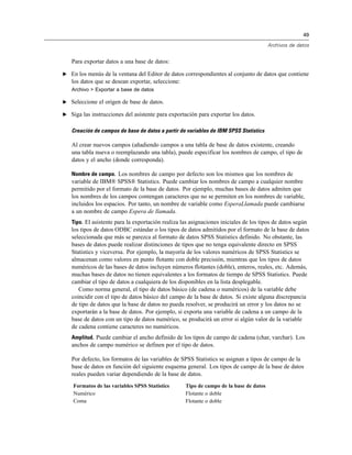 49

                                                                                       Archivos de datos


   Para exportar datos a una base de datos:

E En los menús de la ventana del Editor de datos correspondientes al conjunto de datos que contiene
   los datos que se desean exportar, seleccione:
   Archivo > Exportar a base de datos

E Seleccione el origen de base de datos.

E Siga las instrucciones del asistente para exportación para exportar los datos.


   Creación de campos de base de datos a partir de variables de IBM SPSS Statistics

   Al crear nuevos campos (añadiendo campos a una tabla de base de datos existente, creando
   una tabla nueva o reemplazando una tabla), puede especificar los nombres de campo, el tipo de
   datos y el ancho (donde corresponda).

   Nombre de campo. Los nombres de campo por defecto son los mismos que los nombres de
   variable de IBM® SPSS® Statistics. Puede cambiar los nombres de campo a cualquier nombre
   permitido por el formato de la base de datos. Por ejemplo, muchas bases de datos admiten que
   los nombres de los campos contengan caracteres que no se permiten en los nombres de variable,
   incluidos los espacios. Por tanto, un nombre de variable como EsperaLlamada puede cambiarse
   a un nombre de campo Espera de llamada.
   Tipo. El asistente para la exportación realiza las asignaciones iniciales de los tipos de datos según
   los tipos de datos ODBC estándar o los tipos de datos admitidos por el formato de la base de datos
   seleccionada que más se parezca al formato de datos SPSS Statistics definido. No obstante, las
   bases de datos puede realizar distinciones de tipos que no tenga equivalente directo en SPSS
   Statistics y viceversa. Por ejemplo, la mayoría de los valores numéricos de SPSS Statistics se
   almacenan como valores en punto flotante con doble precisión, mientras que los tipos de datos
   numéricos de las bases de datos incluyen números flotantes (doble), enteros, reales, etc. Además,
   muchas bases de datos no tienen equivalentes a los formatos de tiempo de SPSS Statistics. Puede
   cambiar el tipo de datos a cualquiera de los disponibles en la lista desplegable.
      Como norma general, el tipo de datos básico (de cadena o numéricos) de la variable debe
   coincidir con el tipo de datos básico del campo de la base de datos. Si existe alguna discrepancia
   de tipo de datos que la base de datos no pueda resolver, se producirá un error y los datos no se
   exportarán a la base de datos. Por ejemplo, si exporta una variable de cadena a un campo de la
   base de datos con un tipo de datos numérico, se producirá un error si algún valor de la variable
   de cadena contiene caracteres no numéricos.
   Amplitud. Puede cambiar el ancho definido de los tipos de campo de cadena (char, varchar). Los
   anchos de campo numérico se definen por el tipo de datos.

   Por defecto, los formatos de las variables de SPSS Statistics se asignan a tipos de campo de la
   base de datos en función del siguiente esquema general. Los tipos de campo de la base de datos
   reales pueden variar dependiendo de la base de datos.
    Formatos de las variables SPSS Statistics      Tipo de campo de la base de datos
    Numérico                                       Flotante o doble
    Coma                                           Flotante o doble
 