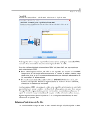 51

                                                                                          Archivos de datos


     Figura 3-22
     Asistente para la exportación a base de datos, selección de un origen de datos




     Puede exportar datos a cualquier origen de base de datos para el que tenga el controlador ODBC
     adecuado. (Nota: no se admite la exportación a orígenes de datos OLE DB.)

     Si no tiene configurado ningún origen de datos ODBC o si desea añadir uno nuevo, pulse en
     Añadir origen de datos ODBC.
        En los sistemas operativos Linux, este botón no está disponible. Los orígenes de datos ODBC
         se especifican en odbc.ini y es necesario especificar las variables de entorno ODBCINI con la
         ubicación de dicho archivo. Si desea obtener más información, consulte la documentación de
         los controladores de la base de datos.
        En el análisis en modo distribuido (disponible con IBM® SPSS® Statistics Server), este
         botón no está disponible. Para añadir orígenes de datos en el análisis en modo distribuido,
         consulte con el administrador del sistema.

     Un origen de datos ODBC está compuesto por dos partes esenciales de información: el controlador
     que se utilizará para acceder a los datos y la ubicación de la base de datos a la que se desea acceder.
     Para especificar los orígenes de datos, deberán estar instalados los controladores adecuados. El
     soporte de instalación incluye controladores de una gran variedad de formatos de base de datos .
     Algunos orígenes de datos pueden requerir un ID de acceso y una contraseña antes de poder
     continuar con el siguiente paso.

Selección del modo de exportar los datos

     Una vez seleccionado el origen de datos, se indica la forma en la que se desean exportar los datos.
 