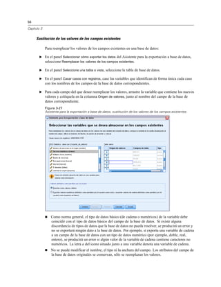 56

Capítulo 3


     Sustitución de los valores de los campos existentes

             Para reemplazar los valores de los campos existentes en una base de datos:

        E En el panel Seleccionar cómo exportar los datos del Asistente para la exportación a base de datos,
          seleccione Reemplazar los valores de los campos existentes.

        E En el panel Seleccione una tabla o vista, seleccione la tabla de base de datos.

        E En el panel Casar casos con registros, case las variables que identifican de forma única cada caso
             con los nombres de los campos de la base de datos correspondientes.

        E Para cada campo del que desee reemplazar los valores, arrastre la variable que contiene los nuevos
          valores y colóquela en la columna Origen de valores, junto al nombre del campo de la base de
             datos correspondiente.
             Figura 3-27
             Asistente para la exportación a base de datos, sustitución de los valores de los campos existentes




                Como norma general, el tipo de datos básico (de cadena o numéricos) de la variable debe
                 coincidir con el tipo de datos básico del campo de la base de datos. Si existe alguna
                 discordancia de tipos de datos que la base de datos no pueda resolver, se producirá un error y
                 no se exportará ningún dato a la base de datos. Por ejemplo, si exporta una variable de cadena
                 a un campo de la base de datos con un tipo de datos numérico (por ejemplo, doble, real,
                 entero), se producirá un error si algún valor de la variable de cadena contiene caracteres no
                 numéricos. La letra a del icono situado junto a una variable denota una variable de cadena.
                No se puede modificar el nombre, el tipo ni la anchura del campo. Los atributos del campo de
                 la base de datos originales se conservan, sólo se reemplazan los valores.
 