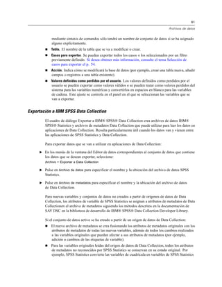 61

                                                                                           Archivos de datos


            mediante sintaxis de comandos sólo tendrá un nombre de conjunto de datos si se ha asignado
            alguno explícitamente.
           Tabla. El nombre de la tabla que se va a modificar o crear.
           Casos para exportar. Se pueden exportar todos los casos o los seleccionados por un filtro
            previamente definido. Si desea obtener más información, consulte el tema Selección de
            casos para exportar el p. 54.
           Acción. Indica cómo se modificará la base de datos (por ejemplo, crear una tabla nueva, añadir
            campos o registros a una tabla existente).
           Valores definidos como perdidos por el usuario. Los valores definidos como perdidos por el
            usuario se pueden exportar como valores válidos o se pueden tratar como valores perdidos del
            sistema para las variables numéricas y convertirlos en espacios en blanco para las variables
            de cadena. Este ajuste se controla en el panel en el que se seleccionan las variables que se
            van a exportar.


Exportación a IBM SPSS Data Collection
        El cuadro de diálogo Exportar a IBM® SPSS® Data Collection crea archivos de datos IBM®
        SPSS® Statistics y archivos de metadatos Data Collection que puede utilizar para leer los datos en
        aplicaciones de Data Collection. Resulta particularmente útil cuando los datos van y vienen entre
        las aplicaciones de SPSS Statistics y Data Collection.

        Para exportar datos que se van a utilizar en aplicaciones de Data Collection:

     E En los menús de la ventana del Editor de datos correspondientes al conjunto de datos que contiene
        los datos que se desean exportar, seleccione:
        Archivo > Exportar a Data Collection

     E Pulse en Archivo de datos para especificar el nombre y la ubicación del archivo de datos SPSS
        Statistics.

     E Pulse en Archivo de metadatos para especificar el nombre y la ubicación del archivo de datos
        de Data Collection.

        Para nuevas variables y conjuntos de datos no creados a partir de orígenes de datos de Data
        Collection, los atributos de variable de SPSS Statistics se asignan a atributos de metadatos de Data
        Collectionen el archivo de metadatos siguiendo los métodos descritos en la documentación de
        SAV DSC en la biblioteca de desarrollo de IBM® SPSS® Data Collection Developer Library.

        Si el conjunto de datos activo se ha creado a partir de un origen de datos de Data Collection:
           El nuevo archivo de metadatos se crea fusionando los atributos de metadatos originales con los
            atributos de metadatos de todas las nuevas variables, además de todos los cambios realizados
            a las variables originales que puedan afectar a sus atributos de metadatos (por ejemplo,
            adición o cambios de las etiquetas de variable).
           Para las variables originales leídas del origen de datos de Data Collection, todos los atributos
            de metadatos no reconocidos por SPSS Statistics se conservan en su estado original. Por
            ejemplo, SPSS Statistics convierte las variables de cuadrícula en variables de SPSS Statistics
 