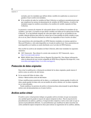 62

Capítulo 3


                 normales, pero los metadatos que definen dichas variables de cuadrículas se conservan al
                 guardar el nuevo archivo de metadatos.
                Si los nombres de todas las variables de Data Collection se cambiaron automáticamente para
                 que cumpliesen las normas de denominación de variables de SPSS Statistics, el archivo de
                 metadatos asigna los nombres convertidos a los nombres de variable originales de Data
                 Collection.

             La presencia o ausencia de etiquetas de valor puede afectar a los atributos de metadatos de las
             variables y, por tanto, a la manera en que dichas variables son leídas por las aplicaciones de Data
             Collection. Si se han definido etiquetas de valor para algún valor que no sea perdido de una
             variable, deberán definirse para todos los valores que no sean perdidos de dicha variable ya que,
             de no ser así, Data Collection eliminará los valores no etiquetados al leer el archivo de datos.

             Esta característica sólo está disponible con SPSS Statistics instalados en sistemas operativos
             Microsoft Windows y sólo están disponibles en el modo de análisis local. Esta característica no
             está disponible en el análisis en modo distribuido con el servidor de SPSS Statistics.

             Para escribir los archivos de metadatos de Data Collection, debe tener instalados los siguientes
             elementos:
                .NET framework. Para obtener la versión más reciente de .NET framework, vaya a
                 http://www.microsoft.com/net.
                IBM® SPSS® Data Collection Survey Reporter Developer Kit. Para obtener información
                 sobre la obtención de una versión compatible de SPSS Survey Reporter Developer Kit, visite
                 www.ibm.com/support (http://www.ibm.com/support).


Protección de datos originales
             Para evitar la modificación o eliminación accidental de los datos originales, puede marcar el
             archivo como un archivo de sólo lectura.

        E En los menús del Editor de datos, elija:
             Archivo > Marcar archivo como de sólo lectura

             Si hace modificaciones posteriores de los datos y, a continuación, intenta guardar el archivo de
             datos, puede guardar los datos sólo con un nombre de archivo distinto; así, los datos originales
             no se verán afectados.
                Puede restablecer los permisos de archivo a lectura/escritura seleccionando la opción Marcar
             archivo como de lectura/escritura en el menú Archivo.


Archivo activo virtual
             El archivo activo virtual permite trabajar con grandes archivos de datos sin que sea necesaria
             una cantidad igual de grande (o mayor) de espacio temporal en disco. Para la mayoría de los
             procedimientos de análisis y gráficos, el origen de datos original se vuelve a leer cada vez que se
             ejecuta un procedimiento diferente. Los procedimientos que modifican los datos necesitan una
             cierta cantidad de espacio temporal en disco para realizar un seguimiento de los cambios; además,
 