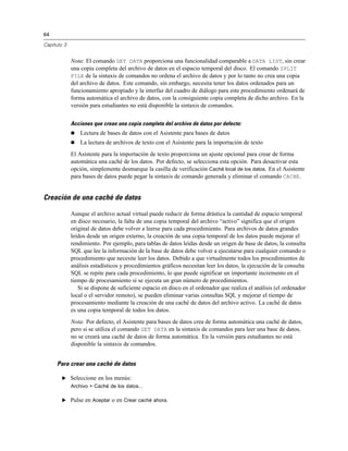 64

Capítulo 3


             Nota: El comando GET DATA proporciona una funcionalidad comparable a DATA LIST, sin crear
             una copia completa del archivo de datos en el espacio temporal del disco. El comando SPLIT
             FILE de la sintaxis de comandos no ordena el archivo de datos y por lo tanto no crea una copia
             del archivo de datos. Este comando, sin embargo, necesita tener los datos ordenados para un
             funcionamiento apropiado y la interfaz del cuadro de diálogo para este procedimiento ordenará de
             forma automática el archivo de datos, con la consiguiente copia completa de dicho archivo. En la
             versión para estudiantes no está disponible la sintaxis de comandos.


             Acciones que crean una copia completa del archivo de datos por defecto:
                Lectura de bases de datos con el Asistente para bases de datos
                La lectura de archivos de texto con el Asistente para la importación de texto
             El Asistente para la importación de texto proporciona un ajuste opcional para crear de forma
             automática una caché de los datos. Por defecto, se selecciona esta opción. Para desactivar esta
             opción, simplemente desmarque la casilla de verificación Caché local de los datos. En el Asistente
             para bases de datos puede pegar la sintaxis de comando generada y eliminar el comando CACHE.


Creación de una caché de datos

             Aunque el archivo actual virtual puede reducir de forma drástica la cantidad de espacio temporal
             en disco necesario, la falta de una copia temporal del archivo “activo” significa que el origen
             original de datos debe volver a leerse para cada procedimiento. Para archivos de datos grandes
             leídos desde un origen externo, la creación de una copia temporal de los datos puede mejorar el
             rendimiento. Por ejemplo, para tablas de datos leídas desde un origen de base de datos, la consulta
             SQL que lee la información de la base de datos debe volver a ejecutarse para cualquier comando o
             procedimiento que necesite leer los datos. Debido a que virtualmente todos los procedimientos de
             análisis estadísticos y procedimientos gráficos necesitan leer los datos, la ejecución de la consulta
             SQL se repite para cada procedimiento, lo que puede significar un importante incremento en el
             tiempo de procesamiento si se ejecuta un gran número de procedimientos.
                Si se dispone de suficiente espacio en disco en el ordenador que realiza el análisis (el ordenador
             local o el servidor remoto), se pueden eliminar varias consultas SQL y mejorar el tiempo de
             procesamiento mediante la creación de una caché de datos del archivo activo. La caché de datos
             es una copia temporal de todos los datos.
             Nota: Por defecto, el Asistente para bases de datos crea de forma automática una caché de datos,
             pero si se utiliza el comando GET DATA en la sintaxis de comandos para leer una base de datos,
             no se creará una caché de datos de forma automática. En la versión para estudiantes no está
             disponible la sintaxis de comandos.


     Para crear una caché de datos

        E Seleccione en los menús:
             Archivo > Caché de los datos...

        E Pulse en Aceptar o en Crear caché ahora.
 