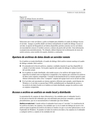 69

                                                                                Análisis en modo distribuido


       Figura 4-2
       Cuadro de diálogo Buscar servidores




       Seleccione uno o más servidores y pulse en Aceptar para añadirlos al cuadro de diálogo Acceso
       al servidor. Aunque es posible añadir servidores manualmente al cuadro de diálogo Acceso al
       servidor, la opción de búsqueda de servidores disponibles permite conectar con los servidores
       sin necesidad de conocer el nombre correcto y número de puerto del servidor. Esta información
       se proporciona automáticamente. No obstante, deberá disponer de la información de inicio de
       sesión correcta, como nombre de usuario, dominio y contraseña.


Apertura de archivos de datos desde un servidor remoto
       En el análisis en modo distribuido, el cuadro de diálogo Abrir archivo remoto sustituye al cuadro
       de diálogo estándar Abrir archivo.
          El contenido de la lista de archivos, carpetas y unidades muestra lo que hay disponible en
           o desde el servidor remoto. En la parte superior del cuadro de diálogo se indica el nombre
           del servidor actual.
          En el análisis en modo distribuido, sólo tendrá acceso a los archivos del equipo local si
           especifica la unidad como un dispositivo compartido y las carpetas que contienen los archivos
           de datos como carpetas compartidas. Consulte la documentación de su sistema operativo para
           obtener información sobre cómo “compartir” carpetas del equipo local con la red del servidor.
          Si el servidor está ejecutando un sistema operativo diferente (por ejemplo, usted dispone de
           Windows y el servidor se ejecuta bajo UNIX), probablemente no dispondrá de acceso a
           los archivos de datos locales en el análisis en modo distribuido, aunque los archivos estén
           en carpetas compartidas.


Acceso a archivo en análisis en modo local y distribuido
       La presentación de carpetas de datos (directorios) y las unidades para el ordenador local y
       la red está en función del ordenador que está utilizando para procesar comandos y ejecutar
       procedimientos, que no es necesariamente el ordenador que tiene delante.
       Análisis en modo local. Cuando utiliza el ordenador local como el “servidor”, la visualización de
       los archivos de datos, las carpetas y las unidades que ve en el cuadro de diálogo de acceso a los
       archivos (para la apertura de archivos de datos) es similar a lo que ve en otras aplicaciones o en el
       Explorador de Windows. Se pueden ver todos los archivos de datos y las carpetas en el ordenador
       y cualquier archivo y carpeta en las unidades de red.
 