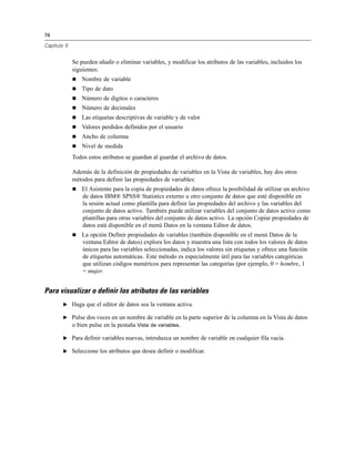 74

Capítulo 5


             Se pueden añadir o eliminar variables, y modificar los atributos de las variables, incluidos los
             siguientes:
                Nombre de variable
                Tipo de dato
                Número de dígitos o caracteres
                Número de decimales
                Las etiquetas descriptivas de variable y de valor
                Valores perdidos definidos por el usuario
                Ancho de columna
                Nivel de medida
             Todos estos atributos se guardan al guardar el archivo de datos.

             Además de la definición de propiedades de variables en la Vista de variables, hay dos otros
             métodos para definir las propiedades de variables:
                El Asistente para la copia de propiedades de datos ofrece la posibilidad de utilizar un archivo
                 de datos IBM® SPSS® Statistics externo u otro conjunto de datos que esté disponible en
                 la sesión actual como plantilla para definir las propiedades del archivo y las variables del
                 conjunto de datos activo. También puede utilizar variables del conjunto de datos activo como
                 plantillas para otras variables del conjunto de datos activo. La opción Copiar propiedades de
                 datos está disponible en el menú Datos en la ventana Editor de datos.
                La opción Definir propiedades de variables (también disponible en el menú Datos de la
                 ventana Editor de datos) explora los datos y muestra una lista con todos los valores de datos
                 únicos para las variables seleccionadas, indica los valores sin etiquetas y ofrece una función
                 de etiquetas automáticas. Este método es especialmente útil para las variables categóricas
                 que utilizan códigos numéricos para representar las categorías (por ejemplo, 0 = hombre, 1
                 = mujer.


Para visualizar o definir los atributos de las variables
        E Haga que el editor de datos sea la ventana activa.

        E Pulse dos veces en un nombre de variable en la parte superior de la columna en la Vista de datos
          o bien pulse en la pestaña Vista de variables.

        E Para definir variables nuevas, introduzca un nombre de variable en cualquier fila vacía.

        E Seleccione los atributos que desea definir o modificar.
 