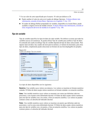 77

                                                                                            Editor de datos


        * N es un valor de corte especificado por el usuario. El valor por defecto es 24.
           Puede cambiar el valor de corte en el cuadro de diálogo Opciones. Si desea obtener más
            información, consulte el tema Datos: Opciones en el capítulo 17 el p. 335.
           El cuadro de diálogo Definir propiedades de variables, disponible en el menú Datos, puede
            ayudarle a asignar el nivel de medida correcto. Si desea obtener más información, consulte el
            tema Asignación del nivel de medida en el capítulo 7 el p. 108.


Tipo de variable

        Tipo de variable especifica los tipos de datos de cada variable. Por defecto se asume que todas las
        variables nuevas son numéricas. Se puede utilizar Tipo de variable para cambiar el tipo de datos.
        El contenido del cuadro de diálogo Tipo de variable depende del tipo de datos seleccionado. Para
        algunos tipos de datos, hay cuadros de texto para la anchura y el número de decimales; para otros
        tipos de datos, simplemente puede seleccionar un formato de una lista desplegable de ejemplos.

        Figura 5-3
        Cuadro de diálogo Tipo de variable




        Los tipos de datos disponibles son los siguientes:

        Numérico. Una variable cuyos valores son números. Los valores se muestran en formato numérico
        estándar. El Editor de datos acepta valores numéricos en formato estándar o en notación científica.

        Coma. Una variable numérica cuyos valores se muestran con comas que delimitan cada tres
        posiciones y con el punto como delimitador decimal. El Editor de datos acepta valores numéricos
        para este tipo de variables con o sin comas, o bien en notación científica. Los valores no pueden
        contener comas a la derecha del indicador decimal.

        Punto. Una variable numérica cuyos valores se muestran con puntos que delimitan cada tres
        posiciones y con la coma como delimitador decimal. El Editor de datos acepta valores numéricos
        para este tipo de variables con o sin puntos, o bien en notación científica. Los valores no pueden
        contener puntos a la derecha del indicador decimal.
 