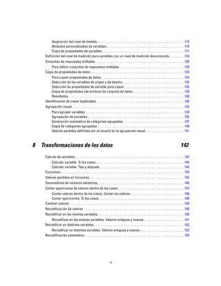 Asignación del nivel de medida . . . . . . . . . . . . . . . . . . . . . . . . . . . . . . . . . . . . . . . . . . . . . . 115
Atributos personalizados de variables . . . . . . . . . . . . . . . . . . . . . . . . . . . . . . . . . . . . . . . . . 116
Copia de propiedades de variables . . . . . . . . . . . . . . . . . . . . . . . . . . . . . . . . . . . . . . . . . . . 117
Definición del nivel de medición para variables con un nivel de medición desconocido. . . . . . . . 118
Conjuntos de respuestas múltiples . . . . . . . . . . . . . . . . . . . . . . . . . . . . . . . . . . . . . . . . . . . . . . . 120
Para definir conjuntos de respuestas múltiples . . . . . . . . . . . . . . . . . . . . . . . . . . . . . . . . . . 120
Copia de propiedades de datos. . . . . . . . . . . . . . . . . . . . . . . . . . . . . . . . . . . . . . . . . . . . . . . . . . 123
Para copiar propiedades de datos . . . . . . . . . . . . . . . . . . . . . . . . . . . . . . . . . . . . . . . . . . . . 124
Selección de las variables de origen y de destino . . . . . . . . . . . . . . . . . . . . . . . . . . . . . . . . 125
Selección de propiedades de variable para copiar. . . . . . . . . . . . . . . . . . . . . . . . . . . . . . . . 126
Copia de propiedades (de archivo) de conjunto de datos . . . . . . . . . . . . . . . . . . . . . . . . . . . 128
Resultados . . . . . . . . . . . . . . . . . . . . . . . . . . . . . . . . . . . . . . . . . . . . . . . . . . . . . . . . . . . . . 130
Identificación de casos duplicados. . . . . . . . . . . . . . . . . . . . . . . . . . . . . . . . . . . . . . . . . . . . . . . 130
Agrupación visual. . . . . . . . . . . . . . . . . . . . . . . . . . . . . . . . . . . . . . . . . . . . . . . . . . . . . . . . . . . . 133
Para agrupar variables . . . . . . . . . . . . . . . . . . . . . . . . . . . . . . . . . . . . . . . . . . . . . . . . . . . . 134
Agrupación de variables . . . . . . . . . . . . . . . . . . . . . . . . . . . . . . . . . . . . . . . . . . . . . . . . . . . 135
Generación automática de categorías agrupadas . . . . . . . . . . . . . . . . . . . . . . . . . . . . . . . . 137
Copia de categorías agrupadas . . . . . . . . . . . . . . . . . . . . . . . . . . . . . . . . . . . . . . . . . . . . . . 140
Valores perdidos definidos por el usuario en la agrupación visual . . . . . . . . . . . . . . . . . . . . 141
8 Transformaciones de los datos 142
Cálculo de variables . . . . . . . . . . . . . . . . . . . . . . . . . . . . . . . . . . . . . . . . . . . . . . . . . . . . . . . . . . 142
Calcular variable: Si los casos. . . . . . . . . . . . . . . . . . . . . . . . . . . . . . . . . . . . . . . . . . . . . . . 144
Calcular variable: Tipo y etiqueta. . . . . . . . . . . . . . . . . . . . . . . . . . . . . . . . . . . . . . . . . . . . . 145
Funciones. . . . . . . . . . . . . . . . . . . . . . . . . . . . . . . . . . . . . . . . . . . . . . . . . . . . . . . . . . . . . . . . . . 145
Valores perdidos en funciones . . . . . . . . . . . . . . . . . . . . . . . . . . . . . . . . . . . . . . . . . . . . . . . . . . 145
Generadores de números aleatorios. . . . . . . . . . . . . . . . . . . . . . . . . . . . . . . . . . . . . . . . . . . . . . 146
Contar apariciones de valores dentro de los casos . . . . . . . . . . . . . . . . . . . . . . . . . . . . . . . . . . . 147
Contar valores dentro de los casos: Contar los valores . . . . . . . . . . . . . . . . . . . . . . . . . . . . 148
Contar apariciones: Si los casos . . . . . . . . . . . . . . . . . . . . . . . . . . . . . . . . . . . . . . . . . . . . . 148
Cambiar valores . . . . . . . . . . . . . . . . . . . . . . . . . . . . . . . . . . . . . . . . . . . . . . . . . . . . . . . . . . . . . 149
Recodificación de valores . . . . . . . . . . . . . . . . . . . . . . . . . . . . . . . . . . . . . . . . . . . . . . . . . . . . . 150
Recodificar en las mismas variables. . . . . . . . . . . . . . . . . . . . . . . . . . . . . . . . . . . . . . . . . . . . . . 150
Recodificar en las mismas variables: Valores antiguos y nuevos . . . . . . . . . . . . . . . . . . . . . 151
Recodificar en distintas variables . . . . . . . . . . . . . . . . . . . . . . . . . . . . . . . . . . . . . . . . . . . . . . . . 153
Recodificar en distintas variables: Valores antiguos y nuevos . . . . . . . . . . . . . . . . . . . . . . . 153
Recodificación automática . . . . . . . . . . . . . . . . . . . . . . . . . . . . . . . . . . . . . . . . . . . . . . . . . . . . . 155
x
 
