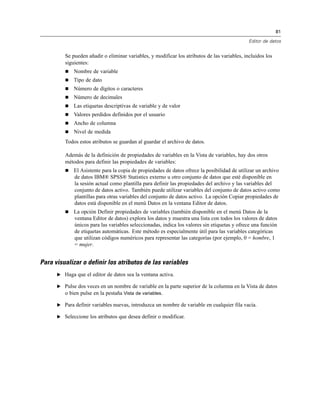 81
Editor de datos
Se pueden añadir o eliminar variables, y modificar los atributos de las variables, incluidos los
siguientes:
 Nombre de variable
 Tipo de dato
 Número de dígitos o caracteres
 Número de decimales
 Las etiquetas descriptivas de variable y de valor
 Valores perdidos definidos por el usuario
 Ancho de columna
 Nivel de medida
Todos estos atributos se guardan al guardar el archivo de datos.
Además de la definición de propiedades de variables en la Vista de variables, hay dos otros
métodos para definir las propiedades de variables:
 El Asistente para la copia de propiedades de datos ofrece la posibilidad de utilizar un archivo
de datos IBM® SPSS® Statistics externo u otro conjunto de datos que esté disponible en
la sesión actual como plantilla para definir las propiedades del archivo y las variables del
conjunto de datos activo. También puede utilizar variables del conjunto de datos activo como
plantillas para otras variables del conjunto de datos activo. La opción Copiar propiedades de
datos está disponible en el menú Datos en la ventana Editor de datos.
 La opción Definir propiedades de variables (también disponible en el menú Datos de la
ventana Editor de datos) explora los datos y muestra una lista con todos los valores de datos
únicos para las variables seleccionadas, indica los valores sin etiquetas y ofrece una función
de etiquetas automáticas. Este método es especialmente útil para las variables categóricas
que utilizan códigos numéricos para representar las categorías (por ejemplo, 0 = hombre, 1
= mujer.
Para visualizar o definir los atributos de las variables
E Haga que el editor de datos sea la ventana activa.
E Pulse dos veces en un nombre de variable en la parte superior de la columna en la Vista de datos
o bien pulse en la pestaña Vista de variables.
E Para definir variables nuevas, introduzca un nombre de variable en cualquier fila vacía.
E Seleccione los atributos que desea definir o modificar.
 
