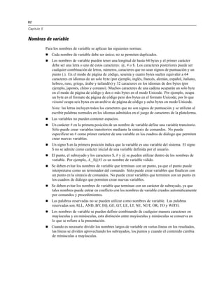82
Capítulo 5
Nombres de variable
Para los nombres de variable se aplican las siguientes normas:
 Cada nombre de variable debe ser único; no se permiten duplicados.
 Los nombres de variable pueden tener una longitud de hasta 64 bytes y el primer carácter
debe ser una letra o uno de estos caracteres: @, # o $. Los caracteres posteriores puede ser
cualquier combinación de letras, números, caracteres que no sean signos de puntuación y un
punto (.). En el modo de página de código, sesenta y cuatro bytes suelen equivaler a 64
caracteres en idiomas de un solo byte (por ejemplo, inglés, francés, alemán, español, italiano,
hebreo, ruso, griego, árabe y tailandés) y 32 caracteres en los idiomas de dos bytes (por
ejemplo, japonés, chino y coreano). Muchos caracteres de una cadena ocuparán un solo byte
en el modo de página de código y dos o más bytes en el modo Unicode. Por ejemplo, ocupa
un byte en el formato de página de código pero dos bytes en el formato Unicode; por lo que
résumé ocupa seis bytes en un archivo de página de código y ocho bytes en modo Unicode.
Nota: las letras incluyen todos los caracteres que no son signos de puntuación y se utilizan al
escribir palabras normales en los idiomas admitidos en el juego de caracteres de la plataforma.
 Las variables no pueden contener espacios.
 Un carácter # en la primera posición de un nombre de variable define una variable transitorio.
Sólo puede crear variables transitorios mediante la sintaxis de comandos. No puede
especificar un # como primer carácter de una variable en los cuadros de diálogo que permiten
crear nuevas variables.
 Un signo $ en la primera posición indica que la variable es una variable del sistema. El signo
$ no se admite como carácter inicial de una variable definida por el usuario.
 El punto, el subrayado y los caracteres $, # y @ se pueden utilizar dentro de los nombres de
variable. Por ejemplo, A._$@#1 es un nombre de variable válido.
 Se deben evitar los nombres de variable que terminan con un punto, ya que el punto puede
interpretarse como un terminador del comando. Sólo puede crear variables que finalicen con
un punto en la sintaxis de comandos. No puede crear variables que terminen con un punto en
los cuadros de diálogo que permiten crear nuevas variables.
 Se deben evitar los nombres de variable que terminan con un carácter de subrayado, ya que
tales nombres puede entrar en conflicto con los nombres de variable creados automáticamente
por comandos y procedimientos.
 Las palabras reservadas no se pueden utilizar como nombres de variable. Las palabras
reservadas son ALL, AND, BY, EQ, GE, GT, LE, LT, NE, NOT, OR, TO y WITH.
 Los nombres de variable se pueden definir combinando de cualquier manera caracteres en
mayúsculas y en minúsculas, esta distinción entre mayúsculas y minúsculas se conserva en
lo que se refiere a la presentación.
 Cuando es necesario dividir los nombres largos de variable en varias líneas en los resultados,
las líneas se dividen aprovechando los subrayados, los puntos y cuando el contenido cambia
de minúsculas a mayúsculas.
 