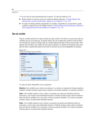 84
Capítulo 5
* N es un valor de corte especificado por el usuario. El valor por defecto es 24.
 Puede cambiar el valor de corte en el cuadro de diálogo Opciones. Si desea obtener más
información, consulte el tema Datos: Opciones en el capítulo 17 el p. 342.
 El cuadro de diálogo Definir propiedades de variables, disponible en el menú Datos, puede
ayudarle a asignar el nivel de medida correcto. Si desea obtener más información, consulte el
tema Asignación del nivel de medida en el capítulo 7 el p. 115.
Tipo de variable
Tipo de variable especifica los tipos de datos de cada variable. Por defecto se asume que todas las
variables nuevas son numéricas. Se puede utilizar Tipo de variable para cambiar el tipo de datos.
El contenido del cuadro de diálogo Tipo de variable depende del tipo de datos seleccionado. Para
algunos tipos de datos, hay cuadros de texto para la anchura y el número de decimales; para otros
tipos de datos, simplemente puede seleccionar un formato de una lista desplegable de ejemplos.
Figura 5-3
Cuadro de diálogo Tipo de variable
Los tipos de datos disponibles son los siguientes:
Numérico. Una variable cuyos valores son números. Los valores se muestran en formato numérico
estándar. El Editor de datos acepta valores numéricos en formato estándar o en notación científica.
Coma. Una variable numérica cuyos valores se muestran con comas que delimitan cada tres
posiciones y con el punto como delimitador decimal. El Editor de datos acepta valores numéricos
para este tipo de variables con o sin comas, o bien en notación científica. Los valores no pueden
contener comas a la derecha del indicador decimal.
Punto. Una variable numérica cuyos valores se muestran con puntos que delimitan cada tres
posiciones y con la coma como delimitador decimal. El Editor de datos acepta valores numéricos
para este tipo de variables con o sin puntos, o bien en notación científica. Los valores no pueden
contener puntos a la derecha del indicador decimal.
 