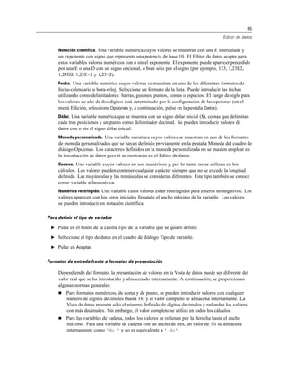 85
Editor de datos
Notación científica. Una variable numérica cuyos valores se muestran con una E intercalada y
un exponente con signo que representa una potencia de base 10. El Editor de datos acepta para
estas variables valores numéricos con o sin el exponente. El exponente puede aparecer precedido
por una E o una D con un signo opcional, o bien sólo por el signo (por ejemplo, 123, 1,23E2,
1,23D2, 1,23E+2 y 1,23+2).
Fecha. Una variable numérica cuyos valores se muestran en uno de los diferentes formatos de
fecha-calendario u hora-reloj. Seleccione un formato de la lista. Puede introducir las fechas
utilizando como delimitadores: barras, guiones, puntos, comas o espacios. El rango de siglo para
los valores de año de dos dígitos está determinado por la configuración de las opciones (en el
menú Edición, seleccione Opciones y, a continuación, pulse en la pestaña Datos).
Dólar. Una variable numérica que se muestra con un signo dólar inicial ($), comas que delimitan
cada tres posiciones y un punto como delimitador decimal. Se pueden introducir valores de
datos con o sin el signo dólar inicial.
Moneda personalizada. Una variable numérica cuyos valores se muestran en uno de los formatos
de moneda personalizados que se hayan definido previamente en la pestaña Moneda del cuadro de
diálogo Opciones. Los caracteres definidos en la moneda personalizada no se pueden emplear en
la introducción de datos pero sí se mostrarán en el Editor de datos.
Cadena. Una variable cuyos valores no son numéricos y, por lo tanto, no se utilizan en los
cálculos. Los valores pueden contener cualquier carácter siempre que no se exceda la longitud
definida. Las mayúsculas y las minúsculas se consideran diferentes. Este tipo también se conoce
como variable alfanumérica.
Numérico restringido. Una variable cutos valores están restringidos para enteros no negativos. Los
valores aparecen con los ceros iniciales llenando el ancho máximo de la variable. Los valores
se pueden introducir en notación científica.
Para definir el tipo de variable
E Pulse en el botón de la casilla Tipo de la variable que se quiere definir.
E Seleccione el tipo de datos en el cuadro de diálogo Tipo de variable.
E Pulse en Aceptar.
Formatos de entrada frente a formatos de presentación
Dependiendo del formato, la presentación de valores en la Vista de datos puede ser diferente del
valor real que se ha introducido y almacenado internamente. A continuación, se proporcionan
algunas normas generales:
 Para formatos numéricos, de coma y de punto, se pueden introducir valores con cualquier
número de dígitos decimales (hasta 16) y el valor completo se almacena internamente. La
Vista de datos muestra sólo el número definido de dígitos decimales y redondea los valores
con más decimales. Sin embargo, el valor completo se utiliza en todos los cálculos.
 Para las variables de cadena, todos los valores se rellenan por la derecha hasta el ancho
máximo. Para una variable de cadena con un ancho de tres, un valor de No se almacena
internamente como 'No ' y no es equivalente a ' No'.
 