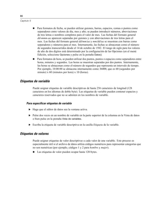 86
Capítulo 5
 Para formatos de fecha, se pueden utilizar guiones, barras, espacios, comas o puntos como
separadores entre valores de día, mes y año; se pueden introducir números, abreviaciones
de tres letras o nombres completos para el valor de mes. Las fechas del formato general
dd-mmm-aa aparecen separadas por guiones y con abreviaciones de tres letras para el
mes. Las fechas del formato general dd/mm/aa y mm/dd/aa se muestran con barras como
separadores y números para el mes. Internamente, las fechas se almacenan como el número
de segundos transcurridos desde el 14 de octubre de 1582. El rango de siglo para los valores
de año de dos dígitos está determinado por la configuración de las Opciones (en el menú
Edición, seleccione Opciones y pulse en la pestaña Datos).
 Para formatos de hora, se pueden utilizar dos puntos, puntos o espacios como separadores entre
horas, minutos y segundos. Las horas se muestran separadas por dos puntos. Internamente,
las horas se almacenan como el número de segundos que representa un intervalo de tiempo.
Por ejemplo, 10:00:00 se almacena internamente como 36000, que es 60 (segundos por
minuto) x 60 (minutos por hora) x 10 (horas).
Etiquetas de variable
Puede asignar etiquetas de variable descriptivas de hasta 256 caracteres de longitud (128
caracteres en los idiomas de doble byte). Las etiquetas de variable pueden contener espacios y
caracteres reservados que no se admiten en los nombres de variable.
Para especificar etiquetas de variable
E Haga que el editor de datos sea la ventana activa.
E Pulse dos veces en un nombre de variable en la parte superior de la columna en la Vista de datos
o bien pulse en la pestaña Vista de variables.
E Escriba la etiqueta de variable descriptiva en la casilla Etiqueta de la variable.
Etiquetas de valores
Puede asignar etiquetas de valor descriptivas a cada valor de una variable. Este proceso es
especialmente útil si el archivo de datos utiliza códigos numéricos para representar categorías que
no son numéricas (por ejemplo, códigos 1 y 2 para hombre y mujer).
 Las etiquetas de valor pueden ocupar hasta 120 bytes.
 