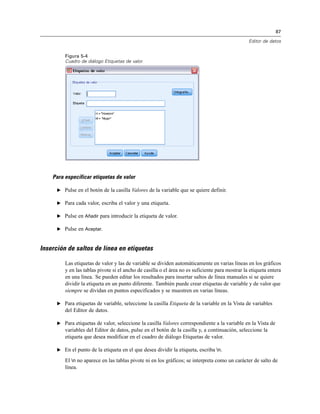 87
Editor de datos
Figura 5-4
Cuadro de diálogo Etiquetas de valor
Para especificar etiquetas de valor
E Pulse en el botón de la casilla Valores de la variable que se quiere definir.
E Para cada valor, escriba el valor y una etiqueta.
E Pulse en Añadir para introducir la etiqueta de valor.
E Pulse en Aceptar.
Inserción de saltos de línea en etiquetas
Las etiquetas de valor y las de variable se dividen automáticamente en varias líneas en los gráficos
y en las tablas pivote si el ancho de casilla o el área no es suficiente para mostrar la etiqueta entera
en una línea. Se pueden editar los resultados para insertar saltos de línea manuales si se quiere
dividir la etiqueta en un punto diferente. También puede crear etiquetas de variable y de valor que
siempre se dividan en puntos especificados y se muestren en varias líneas.
E Para etiquetas de variable, seleccione la casilla Etiqueta de la variable en la Vista de variables
del Editor de datos.
E Para etiquetas de valor, seleccione la casilla Valores correspondiente a la variable en la Vista de
variables del Editor de datos, pulse en el botón de la casilla y, a continuación, seleccione la
etiqueta que desea modificar en el cuadro de diálogo Etiquetas de valor.
E En el punto de la etiqueta en el que desea dividir la etiqueta, escriba n.
El n no aparece en las tablas pivote ni en los gráficos; se interpreta como un carácter de salto de
línea.
 