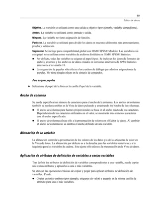 89
Editor de datos
Objetivo. La variable se utilizará como una salida u objetivo (por ejemplo, variable dependiente).
Ambos. La variable se utilizará como entrada y salida.
Ninguno. La variable no tiene asignación de función.
Partición. La variable se utilizará para dividir los datos en muestras diferentes para entrenamiento,
prueba y validación.
Segmentar. Se incluye para compatibilidad global con IBM® SPSS® Modeler. Las variables con
este papel no se utilizan como variables de archivos divididos en IBM® SPSS® Statistics.
 Por defecto, todas las variables se asignan al papel Input. Se incluyen los datos de formatos de
archivo externos y los archivos de datos creados en versiones anteriores de SPSS Statistics
anteriores a la versión 18.
 La asignación de papeles sólo afecta a los cuadros de diálogo que admiten asignaciones de
papeles. No tiene ningún efecto en la sintaxis de comandos.
Para asignar papeles
E Seleccione el papel de la lista en la casilla Papel de la variable.
Ancho de columna
Se puede especificar un número de caracteres para el ancho de la columna. Los anchos de columna
también se pueden cambiar en la Vista de datos pulsando y arrastrando los bordes de las columnas.
 El ancho de columna para fuentes proporcionales se basa en el ancho medio de los caracteres.
Dependiendo de los caracteres utilizados en el valor, se mostrarán más o menos caracteres
con el ancho especificado.
 El ancho de columna afecta sólo a la presentación de valores en el Editor de datos. Al cambiar
el ancho de columna no se cambia el ancho definido de una variable.
Alineación de la variable
La alineación controla la presentación de los valores de los datos y/o de las etiquetas de valor en
la Vista de datos. La alineación por defecto es a la derecha para las variables numéricas y a la
izquierda para las variables de cadena. Este ajuste sólo afecta a la presentación en la Vista de datos.
Aplicación de atributos de definición de variables a varias variables
Tras definir los atributos de definición de variables correspondientes a una variable, puede copiar
uno o más atributos y aplicarlos a una o más variables.
Se utilizan las operaciones básicas de copiar y pegar para aplicar atributos de definición de
variables. Puede:
 Copiar un único atributo (por ejemplo, etiquetas de valor) y pegarlo en la misma casilla de
atributo para una o más variables.
 