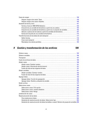 Casos de rangos. . . . . . . . . . . . . . . . . . . . . . . . . . . . . . . . . . . . . . . . . . . . . . . . . . . . . . . . . . . . . 158
Asignar rangos a los casos: Tipos . . . . . . . . . . . . . . . . . . . . . . . . . . . . . . . . . . . . . . . . . . . . 159
Asignar rangos a los casos: Empates. . . . . . . . . . . . . . . . . . . . . . . . . . . . . . . . . . . . . . . . . . 160
Asistente de fecha y hora . . . . . . . . . . . . . . . . . . . . . . . . . . . . . . . . . . . . . . . . . . . . . . . . . . . . . . 161
Fechas y horas en IBM SPSS Statistics . . . . . . . . . . . . . . . . . . . . . . . . . . . . . . . . . . . . . . . . 163
Creación de una variable de fecha/hora a partir de una cadena. . . . . . . . . . . . . . . . . . . . . . 164
Creación de una variable de fecha/hora a partir de un conjunto de variables. . . . . . . . . . . . 165
Adición o sustracción de valores a partir de variables de fecha/hora. . . . . . . . . . . . . . . . . . 167
Extracción de parte de una variable de fecha/hora . . . . . . . . . . . . . . . . . . . . . . . . . . . . . . . 175
Transformaciones de los datos de serie temporal . . . . . . . . . . . . . . . . . . . . . . . . . . . . . . . . . . . . 177
Definir fechas . . . . . . . . . . . . . . . . . . . . . . . . . . . . . . . . . . . . . . . . . . . . . . . . . . . . . . . . . . . 178
Crear serie temporal . . . . . . . . . . . . . . . . . . . . . . . . . . . . . . . . . . . . . . . . . . . . . . . . . . . . . . 179
Reemplazar los valores perdidos . . . . . . . . . . . . . . . . . . . . . . . . . . . . . . . . . . . . . . . . . . . . . 182
9 Gestión y transformación de los archivos 184
Ordenar casos . . . . . . . . . . . . . . . . . . . . . . . . . . . . . . . . . . . . . . . . . . . . . . . . . . . . . . . . . . . . . . 184
Ordenar variables. . . . . . . . . . . . . . . . . . . . . . . . . . . . . . . . . . . . . . . . . . . . . . . . . . . . . . . . . . . . 186
Transponer . . . . . . . . . . . . . . . . . . . . . . . . . . . . . . . . . . . . . . . . . . . . . . . . . . . . . . . . . . . . . . . . . 187
Fusión de archivos de datos . . . . . . . . . . . . . . . . . . . . . . . . . . . . . . . . . . . . . . . . . . . . . . . . . . . . 188
Añadir casos . . . . . . . . . . . . . . . . . . . . . . . . . . . . . . . . . . . . . . . . . . . . . . . . . . . . . . . . . . . . . . . 188
Añadir casos: Cambiar nombre . . . . . . . . . . . . . . . . . . . . . . . . . . . . . . . . . . . . . . . . . . . . . . 191
Añadir casos: Información del diccionario. . . . . . . . . . . . . . . . . . . . . . . . . . . . . . . . . . . . . . 191
Fusión de más de dos orígenes de datos . . . . . . . . . . . . . . . . . . . . . . . . . . . . . . . . . . . . . . . 191
Añadir variables . . . . . . . . . . . . . . . . . . . . . . . . . . . . . . . . . . . . . . . . . . . . . . . . . . . . . . . . . . . . . 191
Añadir variables: Cambiar nombre. . . . . . . . . . . . . . . . . . . . . . . . . . . . . . . . . . . . . . . . . . . . 193
Fusión de más de dos orígenes de datos . . . . . . . . . . . . . . . . . . . . . . . . . . . . . . . . . . . . . . . 193
Agregar datos. . . . . . . . . . . . . . . . . . . . . . . . . . . . . . . . . . . . . . . . . . . . . . . . . . . . . . . . . . . . . . . 193
Agregar datos: Función de agregación . . . . . . . . . . . . . . . . . . . . . . . . . . . . . . . . . . . . . . . . 196
Agregar datos: Nombre y etiqueta de variable. . . . . . . . . . . . . . . . . . . . . . . . . . . . . . . . . . . 196
Dividir archivo . . . . . . . . . . . . . . . . . . . . . . . . . . . . . . . . . . . . . . . . . . . . . . . . . . . . . . . . . . . . . . 197
Seleccionar casos . . . . . . . . . . . . . . . . . . . . . . . . . . . . . . . . . . . . . . . . . . . . . . . . . . . . . . . . . . . 198
Seleccionar casos: Si la opción. . . . . . . . . . . . . . . . . . . . . . . . . . . . . . . . . . . . . . . . . . . . . . 200
Seleccionar casos: muestra aleatoria . . . . . . . . . . . . . . . . . . . . . . . . . . . . . . . . . . . . . . . . . 201
Seleccionar casos: Rango. . . . . . . . . . . . . . . . . . . . . . . . . . . . . . . . . . . . . . . . . . . . . . . . . . 202
ponderación de casos . . . . . . . . . . . . . . . . . . . . . . . . . . . . . . . . . . . . . . . . . . . . . . . . . . . . . . . . 203
Reestructuración de los datos . . . . . . . . . . . . . . . . . . . . . . . . . . . . . . . . . . . . . . . . . . . . . . . . . . 204
Para reestructurar datos . . . . . . . . . . . . . . . . . . . . . . . . . . . . . . . . . . . . . . . . . . . . . . . . . . . 204
Asistente de reestructuración de datos: Seleccionar tipo . . . . . . . . . . . . . . . . . . . . . . . . . . 205
Asistente de reestructuración de datos (variables a casos): Número de grupos de variables 208
xi
 