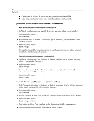 90
Capítulo 5
 Copiar todos los atributos de una variable y pegarlos en una o más variables.
 Crear varias variables nuevas con todos los atributos de una variable copiada.
Aplicación de atributos de definición de variables a varias variables
Para aplicar atributos individuales de una variable definida
E En Vista de variables, seleccione la casilla de atributos que quiere aplicar a otras variables.
E Seleccione en los menús:
Edición > Copiar
E Seleccione la casilla de atributos a la que quiere aplicar el atributo. (Puede seleccionar varias
variables de destino.)
E Seleccione en los menús:
Edición > Pegar
Si pega el atributo en filas vacías, se crean nuevas variables con atributos por defecto para todos
los atributos excepto para el seleccionado.
Para aplicar todos los atributos de una variable definida
E En Vista de variables, seleccione el número de fila para la variable con los atributos que quiere
utilizar. (Se resaltará la fila entera.)
E Seleccione en los menús:
Edición > Copiar
E Seleccione los números de fila de las variables a la que desea aplicar los atributos. (Puede
seleccionar varias variables de destino.)
E Seleccione en los menús:
Edición > Pegar
Generación de varias variables nuevas con los mismos atributos
E En la Vista de variables, pulse en el número de fila de la variable que tiene los atributos que quiere
utilizar para la nueva variable. (Se resaltará la fila entera.)
E Seleccione en los menús:
Edición > Copiar
E Pulse en el número de la fila vacía situada bajo la última variable definida en el archivo de datos.
E Seleccione en los menús:
Edición > Pegar variables...
E En el cuadro de diálogo Pegar variables, escriba el número de variables que desea crear.
E Introduzca un prefijo y un número inicial para las nuevas variables.
 