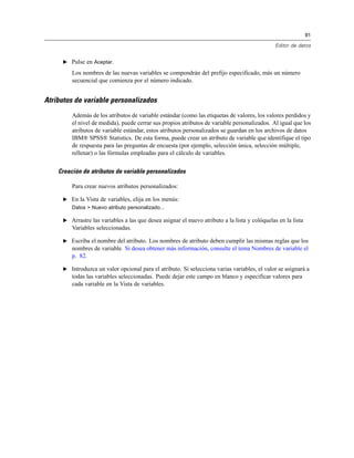 91
Editor de datos
E Pulse en Aceptar.
Los nombres de las nuevas variables se compondrán del prefijo especificado, más un número
secuencial que comienza por el número indicado.
Atributos de variable personalizados
Además de los atributos de variable estándar (como las etiquetas de valores, los valores perdidos y
el nivel de medida), puede cerrar sus propios atributos de variable personalizados. Al igual que los
atributos de variable estándar, estos atributos personalizados se guardan en los archivos de datos
IBM® SPSS® Statistics. De esta forma, puede crear un atributo de variable que identifique el tipo
de respuesta para las preguntas de encuesta (por ejemplo, selección única, selección múltiple,
rellenar) o las fórmulas empleadas para el cálculo de variables.
Creación de atributos de variable personalizados
Para crear nuevos atributos personalizados:
E En la Vista de variables, elija en los menús:
Datos > Nuevo atributo personalizado...
E Arrastre las variables a las que desea asignar el nuevo atributo a la lista y colóquelas en la lista
Variables seleccionadas.
E Escriba el nombre del atributo. Los nombres de atributo deben cumplir las mismas reglas que los
nombres de variable. Si desea obtener más información, consulte el tema Nombres de variable el
p. 82.
E Introduzca un valor opcional para el atributo. Si selecciona varias variables, el valor se asignará a
todas las variables seleccionadas. Puede dejar este campo en blanco y especificar valores para
cada variable en la Vista de variables.
 
