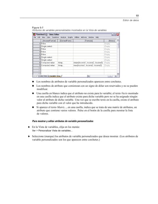 93
Editor de datos
Figura 5-7
Atributos de variables personalizados mostrados en la Vista de variables
 Los nombres de atributos de variable personalizados aparecen entre corchetes.
 Los nombres de atributo que comienzan con un signo de dólar son reservados y no se pueden
modificar.
 Una casilla en blanco indica que el atributo no existe para la variable; el texto Vacío mostrado
en una casilla indica que el atributo existe para dicha variable pero no se ha asignado ningún
valor al atributo de dicha variable. Una vez que se escribe texto en la casilla, existe el atributo
para dicha variable con el valor que ha introducido.
 Si aparece el texto Matriz..., en una casilla, indica que se trata de una matriz de atributos, un
atributo que contiene varios valores. Pulse en el botón de la casilla para mostrar la lista
de valores.
Para mostrar y editar atributos de variable personalizados
E En la Vista de variables, elija en los menús:
Ver > Personalizar Vista de variables...
E Seleccione (marque) los atributos de variable personalizados que desea mostrar. (Los atributos de
variable personalizados son los que aparecen entre corchetes.)
 