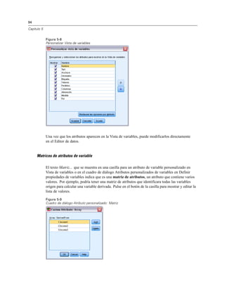 94
Capítulo 5
Figura 5-8
Personalizar Vista de variables
Una vez que los atributos aparecen en la Vista de variables, puede modificarlos directamente
en el Editor de datos.
Matrices de atributos de variable
El texto Matriz... que se muestra en una casilla para un atributo de variable personalizado en
Vista de variables o en el cuadro de diálogo Atributos personalizados de variables en Definir
propiedades de variables indica que es una matriz de atributos, un atributo que contiene varios
valores. Por ejemplo, podría tener una matriz de atributos que identificara todas las variables
origen para calcular una variable derivada. Pulse en el botón de la casilla para mostrar y editar la
lista de valores.
Figura 5-9
Cuadro de diálogo Atributo personalizado: Matriz
 