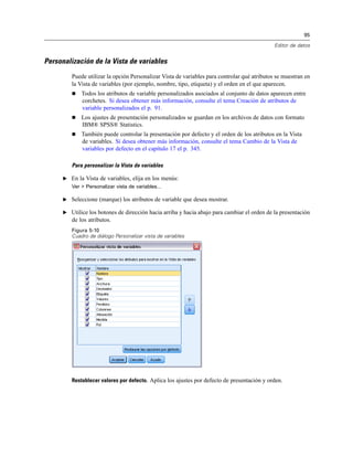 95
Editor de datos
Personalización de la Vista de variables
Puede utilizar la opción Personalizar Vista de variables para controlar qué atributos se muestran en
la Vista de variables (por ejemplo, nombre, tipo, etiqueta) y el orden en el que aparecen.
 Todos los atributos de variable personalizados asociados al conjunto de datos aparecen entre
corchetes. Si desea obtener más información, consulte el tema Creación de atributos de
variable personalizados el p. 91.
 Los ajustes de presentación personalizados se guardan en los archivos de datos con formato
IBM® SPSS® Statistics.
 También puede controlar la presentación por defecto y el orden de los atributos en la Vista
de variables. Si desea obtener más información, consulte el tema Cambio de la Vista de
variables por defecto en el capítulo 17 el p. 345.
Para personalizar la Vista de variables
E En la Vista de variables, elija en los menús:
Ver > Personalizar vista de variables...
E Seleccione (marque) los atributos de variable que desea mostrar.
E Utilice los botones de dirección hacia arriba y hacia abajo para cambiar el orden de la presentación
de los atributos.
Figura 5-10
Cuadro de diálogo Personalizar vista de variables
Restablecer valores por defecto. Aplica los ajustes por defecto de presentación y orden.
 