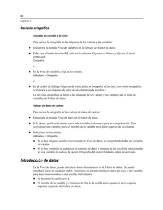 96
Capítulo 5
Revisión ortográfica
etiquetas de variable y de valor
Para revisar la ortografía de las etiquetas de los valores y las variables:
E Seleccione la pestaña Vista de variables en la ventana del Editor de datos.
E Pulse con el botón derecho del ratón en la columna Etiquetas o Valores y elija en el menú
contextual:
Ortografía
o
E En la Vista de variables, elija en los menús:
Utilidades > Ortografía
o
E En el cuadro de diálogo Etiquetas de valor, pulse en Ortografía. (Con esto, la revisión ortográfica
se limitará a las etiquetas de valor de una determinada variable.)
La revisión ortográfica se limita a las etiquetas de los valores y las variables de la Vista de
variables del Editor de datos.
Valores de datos de cadena
Para revisar la ortografía de los valores de datos de cadena:
E Seleccione la pestaña Vista de datos en el Editor de datos.
E Si lo desea, puede seleccionar una o más variables (columnas) para su comprobación. Para
seleccionar una variable, pulse el nombre de la variable en la parte superior de la columna.
E Seleccione en los menús:
Utilidades > Ortografía
 Si no hay ninguna variable seleccionada en Vista de datos, se comprobarán todas las variables
de cadena.
 Si no hay variables de cadena en el conjunto de datos o ninguna de las variables seleccionadas
es una variable de cadena, la opción Ortografía del menú Utilidades estará desactivada.
Introducción de datos
En la Vista de datos, puede introducir datos directamente en el Editor de datos. Se puede
introducir datos en cualquier orden. Asimismo, se pueden introducir datos por caso o por variable,
para áreas seleccionadas o para casillas individuales.
 Se resaltará la casilla activa.
 El nombre de la variable y el número de fila de la casilla activa aparecen en la esquina
superior izquierda del Editor de datos.
 