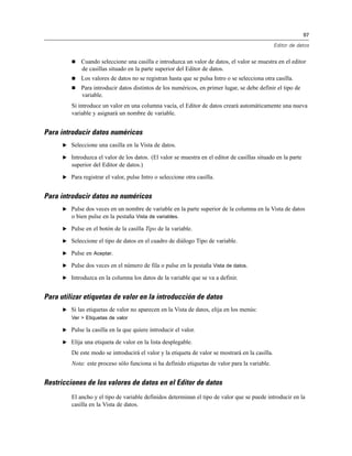 97
Editor de datos
 Cuando seleccione una casilla e introduzca un valor de datos, el valor se muestra en el editor
de casillas situado en la parte superior del Editor de datos.
 Los valores de datos no se registran hasta que se pulsa Intro o se selecciona otra casilla.
 Para introducir datos distintos de los numéricos, en primer lugar, se debe definir el tipo de
variable.
Si introduce un valor en una columna vacía, el Editor de datos creará automáticamente una nueva
variable y asignará un nombre de variable.
Para introducir datos numéricos
E Seleccione una casilla en la Vista de datos.
E Introduzca el valor de los datos. (El valor se muestra en el editor de casillas situado en la parte
superior del Editor de datos.)
E Para registrar el valor, pulse Intro o seleccione otra casilla.
Para introducir datos no numéricos
E Pulse dos veces en un nombre de variable en la parte superior de la columna en la Vista de datos
o bien pulse en la pestaña Vista de variables.
E Pulse en el botón de la casilla Tipo de la variable.
E Seleccione el tipo de datos en el cuadro de diálogo Tipo de variable.
E Pulse en Aceptar.
E Pulse dos veces en el número de fila o pulse en la pestaña Vista de datos.
E Introduzca en la columna los datos de la variable que se va a definir.
Para utilizar etiquetas de valor en la introducción de datos
E Si las etiquetas de valor no aparecen en la Vista de datos, elija en los menús:
Ver > Etiquetas de valor
E Pulse la casilla en la que quiere introducir el valor.
E Elija una etiqueta de valor en la lista desplegable.
De este modo se introducirá el valor y la etiqueta de valor se mostrará en la casilla.
Nota: este proceso sólo funciona si ha definido etiquetas de valor para la variable.
Restricciones de los valores de datos en el Editor de datos
El ancho y el tipo de variable definidos determinan el tipo de valor que se puede introducir en la
casilla en la Vista de datos.
 