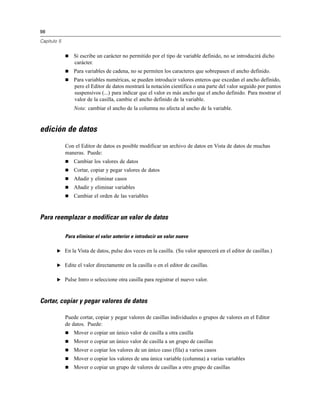 98
Capítulo 5
 Si escribe un carácter no permitido por el tipo de variable definido, no se introducirá dicho
carácter.
 Para variables de cadena, no se permiten los caracteres que sobrepasen el ancho definido.
 Para variables numéricas, se pueden introducir valores enteros que excedan el ancho definido,
pero el Editor de datos mostrará la notación científica o una parte del valor seguido por puntos
suspensivos (...) para indicar que el valor es más ancho que el ancho definido. Para mostrar el
valor de la casilla, cambie el ancho definido de la variable.
Nota: cambiar el ancho de la columna no afecta al ancho de la variable.
edición de datos
Con el Editor de datos es posible modificar un archivo de datos en Vista de datos de muchas
maneras. Puede:
 Cambiar los valores de datos
 Cortar, copiar y pegar valores de datos
 Añadir y eliminar casos
 Añadir y eliminar variables
 Cambiar el orden de las variables
Para reemplazar o modificar un valor de datos
Para eliminar el valor anterior e introducir un valor nuevo
E En la Vista de datos, pulse dos veces en la casilla. (Su valor aparecerá en el editor de casillas.)
E Edite el valor directamente en la casilla o en el editor de casillas.
E Pulse Intro o seleccione otra casilla para registrar el nuevo valor.
Cortar, copiar y pegar valores de datos
Puede cortar, copiar y pegar valores de casillas individuales o grupos de valores en el Editor
de datos. Puede:
 Mover o copiar un único valor de casilla a otra casilla
 Mover o copiar un único valor de casilla a un grupo de casillas
 Mover o copiar los valores de un único caso (fila) a varios casos
 Mover o copiar los valores de una única variable (columna) a varias variables
 Mover o copiar un grupo de valores de casillas a otro grupo de casillas
 