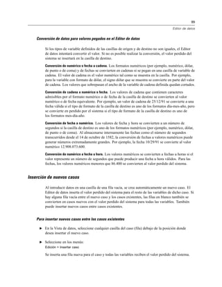 99
Editor de datos
Conversión de datos para valores pegados en el Editor de datos
Si los tipos de variable definidos de las casillas de origen y de destino no son iguales, el Editor
de datos intentará convertir el valor. Si no es posible realizar la conversión, el valor perdido del
sistema se insertará en la casilla de destino.
Conversión de numérico o fecha a cadena. Los formatos numéricos (por ejemplo, numérico, dólar,
de punto o de coma) y de fechas se convierten en cadenas si se pegan en una casilla de variable de
cadena. El valor de cadena es el valor numérico tal como se muestra en la casilla. Por ejemplo,
para la variable con formato de dólar, el signo dólar que se muestra se convierte en parte del valor
de cadena. Los valores que sobrepasan el ancho de la variable de cadena definida quedan cortados.
Conversión de cadena a numérico o fecha. Los valores de cadena que contienen caracteres
admisibles por el formato numérico o de fecha de la casilla de destino se convierten al valor
numérico o de fecha equivalente. Por ejemplo, un valor de cadena de 25/12/91 se convierte a una
fecha válida si el tipo de formato de la casilla de destino es uno de los formatos día-mes-año, pero
se convierte en perdido por el sistema si el tipo de formato de la casilla de destino es uno de
los formatos mes-día-año.
Conversión de fecha a numérico. Los valores de fecha y hora se convierten a un número de
segundos si la casilla de destino es uno de los formatos numéricos (por ejemplo, numérico, dólar,
de punto o de coma). Al almacenarse internamente las fechas como el número de segundos
transcurridos desde el 14 de octubre de 1582, la conversión de fechas a valores numéricos puede
generar números extremadamente grandes. Por ejemplo, la fecha 10/29/91 se convierte al valor
numérico 12.908.073.600.
Conversión de numérico a fecha u hora. Los valores numéricos se convierten a fechas u horas si el
valor representa un número de segundos que puede producir una fecha u hora válidos. Para las
fechas, los valores numéricos menores que 86.400 se convierten al valor perdido del sistema.
Inserción de nuevos casos
Al introducir datos en una casilla de una fila vacía, se crea automáticamente un nuevo caso. El
Editor de datos inserta el valor perdido del sistema para el resto de las variables de dicho caso. Si
hay alguna fila vacía entre el nuevo caso y los casos existentes, las filas en blanco también se
convierten en casos nuevos con el valor perdido del sistema para todas las variables. También
puede insertar nuevos casos entre casos existentes.
Para insertar nuevos casos entre los casos existentes
E En la Vista de datos, seleccione cualquier casilla del caso (fila) debajo de la posición donde
desea insertar el nuevo caso.
E Seleccione en los menús:
Edición > Insertar caso
Se inserta una fila nueva para el caso y todas las variables reciben el valor perdido del sistema.
 