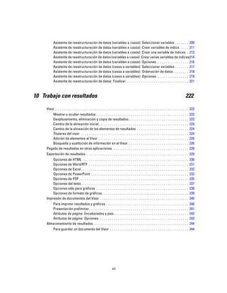 Asistente de reestructuración de datos (variables a casos): Seleccionar variables . . . . . . . 209
Asistente de reestructuración de datos (variables a casos): Crear variables de índice. . . . . 211
Asistente de reestructuración de datos (variables a casos): Crear una variable de índices . 213
Asistente de reestructuración de datos (variables a casos): Crear varias variables de índices214
Asistente de reestructuración de datos (variables a casos): Opciones. . . . . . . . . . . . . . . . . 216
Asistente de reestructuración de datos (casos a variables): Seleccionar variables . . . . . . . 217
Asistente de reestructuración de datos (casos a variables): Ordenación de datos . . . . . . . . 218
Asistente de reestructuración de datos (casos a variables): Opciones. . . . . . . . . . . . . . . . . 219
Asistente de reestructuración de datos: Finalizar. . . . . . . . . . . . . . . . . . . . . . . . . . . . . . . . . 221
10 Trabajo con resultados 222
Visor. . . . . . . . . . . . . . . . . . . . . . . . . . . . . . . . . . . . . . . . . . . . . . . . . . . . . . . . . . . . . . . . . . . . . . 222
Mostrar y ocultar resultados . . . . . . . . . . . . . . . . . . . . . . . . . . . . . . . . . . . . . . . . . . . . . . . . 223
Desplazamiento, eliminación y copia de resultados . . . . . . . . . . . . . . . . . . . . . . . . . . . . . . . 223
Cambio de la alineación inicial. . . . . . . . . . . . . . . . . . . . . . . . . . . . . . . . . . . . . . . . . . . . . . . 224
Cambio de la alineación de los elementos de resultados . . . . . . . . . . . . . . . . . . . . . . . . . . . 224
Titulares del visor . . . . . . . . . . . . . . . . . . . . . . . . . . . . . . . . . . . . . . . . . . . . . . . . . . . . . . . . 224
Adición de elementos al Visor . . . . . . . . . . . . . . . . . . . . . . . . . . . . . . . . . . . . . . . . . . . . . . . 226
Búsqueda y sustitución de información en el Visor. . . . . . . . . . . . . . . . . . . . . . . . . . . . . . . . 226
Pegado de resultados en otras aplicaciones. . . . . . . . . . . . . . . . . . . . . . . . . . . . . . . . . . . . . . . . 228
Exportación de resultados . . . . . . . . . . . . . . . . . . . . . . . . . . . . . . . . . . . . . . . . . . . . . . . . . . . . . 229
Opciones de HTML . . . . . . . . . . . . . . . . . . . . . . . . . . . . . . . . . . . . . . . . . . . . . . . . . . . . . . . 230
Opciones de Word/RTF . . . . . . . . . . . . . . . . . . . . . . . . . . . . . . . . . . . . . . . . . . . . . . . . . . . . 231
Opciones de Excel . . . . . . . . . . . . . . . . . . . . . . . . . . . . . . . . . . . . . . . . . . . . . . . . . . . . . . . . 232
Opciones de PowerPoint . . . . . . . . . . . . . . . . . . . . . . . . . . . . . . . . . . . . . . . . . . . . . . . . . . . 233
Opciones de PDF . . . . . . . . . . . . . . . . . . . . . . . . . . . . . . . . . . . . . . . . . . . . . . . . . . . . . . . . . 235
Opciones del texto. . . . . . . . . . . . . . . . . . . . . . . . . . . . . . . . . . . . . . . . . . . . . . . . . . . . . . . . 237
Opciones sólo para gráficos . . . . . . . . . . . . . . . . . . . . . . . . . . . . . . . . . . . . . . . . . . . . . . . . 238
Opciones de formato de gráficos . . . . . . . . . . . . . . . . . . . . . . . . . . . . . . . . . . . . . . . . . . . . . 239
Impresión de documentos del Visor . . . . . . . . . . . . . . . . . . . . . . . . . . . . . . . . . . . . . . . . . . . . . . 240
Para imprimir resultados y gráficos . . . . . . . . . . . . . . . . . . . . . . . . . . . . . . . . . . . . . . . . . . . 240
Presentación preliminar. . . . . . . . . . . . . . . . . . . . . . . . . . . . . . . . . . . . . . . . . . . . . . . . . . . . 241
Atributos de página: Encabezados y pies. . . . . . . . . . . . . . . . . . . . . . . . . . . . . . . . . . . . . . . 242
Atributos de página: Opciones. . . . . . . . . . . . . . . . . . . . . . . . . . . . . . . . . . . . . . . . . . . . . . . 243
Almacenamiento de resultados. . . . . . . . . . . . . . . . . . . . . . . . . . . . . . . . . . . . . . . . . . . . . . . . . . 244
Para guardar un documento del Visor . . . . . . . . . . . . . . . . . . . . . . . . . . . . . . . . . . . . . . . . . 244
xii
 