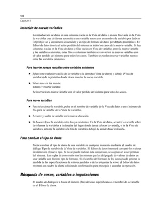 100
Capítulo 5
Inserción de nuevas variables
La introducción de datos en una columna vacía en la Vista de datos o en una fila vacía en la Vista
de variables crea de forma automática una variable nueva con un nombre de variable por defecto
(el prefijo var y un número secuencial) y un tipo de formato de datos por defecto (numérico). El
Editor de datos inserta el valor perdido del sistema en todos los casos de la nueva variable. Si hay
columnas vacías en la Vista de datos o filas vacías en Vista de variables entre la nueva variable
y las variables existentes, estas filas o columnas también se convierten en nuevas variables con
el valor perdido del sistema para todos los casos. También se pueden insertar variables nuevas
entre las variables existentes.
Para insertar nuevas variables entre variables existentes
E Seleccione cualquier casilla de la variable a la derecha (Vista de datos) o debajo (Vista de
variables) de la posición donde desea insertar la nueva variable.
E Seleccione en los menús:
Edición > Insertar variable
Se insertará una nueva variable con el valor perdido del sistema para todos los casos.
Para mover variables
E Para seleccionar la variable, pulse en el nombre de variable de la Vista de datos o en el número de
fila para la variable de la Vista de variables.
E Arrastre y suelte la variable en la nueva ubicación.
E Si desea colocar la variable entre dos ya existentes: En la Vista de datos, arrastre la variable sobre
la columna de variables a la derecha del lugar donde desea colocar la variable, o en la Vista de
variables, arrastre la variable a la fila de variables debajo de donde desee colocarla.
Para cambiar el tipo de datos
Puede cambiar el tipo de datos de una variable en cualquier momento mediante el cuadro de
diálogo Tipo de variable de la Vista de variables. El Editor de datos intentará convertir los valores
existentes en el nuevo tipo. Si no se puede realizar esta conversión, se asignará el valor perdido
del sistema. Las reglas de conversión son las mismas que las del pegado de valores de datos en
una variable con distinto tipo de formato. Si el cambio del formato de los datos puede generar la
pérdida de las especificaciones de valores perdidos o de las etiquetas de valor, el Editor de datos
mostrará un cuadro de alerta solicitando confirmación para proseguir o cancelar la operación.
Búsqueda de casos, variables o imputaciones
El cuadro de diálogo Ir a busca el número (fila) del caso especificado o el nombre de la variable
en el Editor de datos.
 