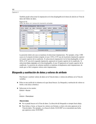 102
Capítulo 5
También puede seleccionar la imputación en la lista desplegable de la barra de edición en Vista de
datos del Editor de datos.
Figura 5-13
Editor de datos con marcas de imputación activadas
La posición relativa de caso se mantiene al seleccionar imputaciones. Por ejemplo, si hay 1.000
casos en el conjunto de datos original, el caso 1.034, el 34º caso de la primera imputación, aparece
en la parte superior de la cuadrícula. Si selecciona la imputación 2 en la lista desplegable, el caso
2034, el 34º caso de la segunda imputación, aparecerá en la parte superior de la cuadrícula. Si
selecciona Datos originales en la lista desplegable, el caso 34 aparecerá en la parte superior de la
cuadrícula. La posición de columna también se mantiene al desplazarse entre imputaciones, de
modo que es fácil comparar valores entre imputaciones.
Búsqueda y sustitución de datos y valores de atributo
Para buscar o sustituir valores de datos en la Vista de datos o valores de atributos en la Vista de
variables:
E Pulse en una casilla de la columna en la que desea buscar. (La búsqueda y sustitución de valores se
limita a una única columna.)
E Seleccione en los menús:
Edición > Buscar
o
Edición > Reemplazar
Vista de datos
 No se puede buscar en la Vista de datos. La dirección de búsqueda es siempre hacia abajo.
 Para fechas y horas, se buscan los valores con formato, es decir, tal como aparecen en la
Vista de datos. Por ejemplo, si se busca la fecha 10-28-2007 no se encontrará una fecha
que aparezca como 10/28/2007.
 